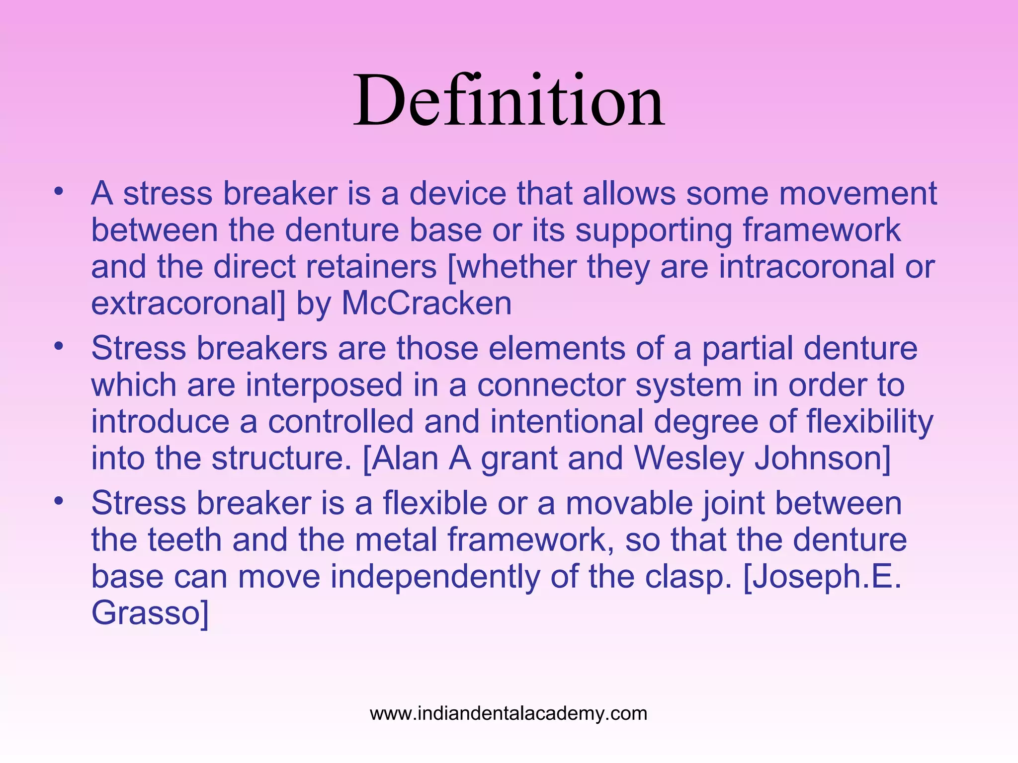 Definition
• A stress breaker is a device that allows some movement
between the denture base or its supporting framework
and the direct retainers [whether they are intracoronal or
extracoronal] by McCracken
• Stress breakers are those elements of a partial denture
which are interposed in a connector system in order to
introduce a controlled and intentional degree of flexibility
into the structure. [Alan A grant and Wesley Johnson]
• Stress breaker is a flexible or a movable joint between
the teeth and the metal framework, so that the denture
base can move independently of the clasp. [Joseph.E.
Grasso]
www.indiandentalacademy.com

 