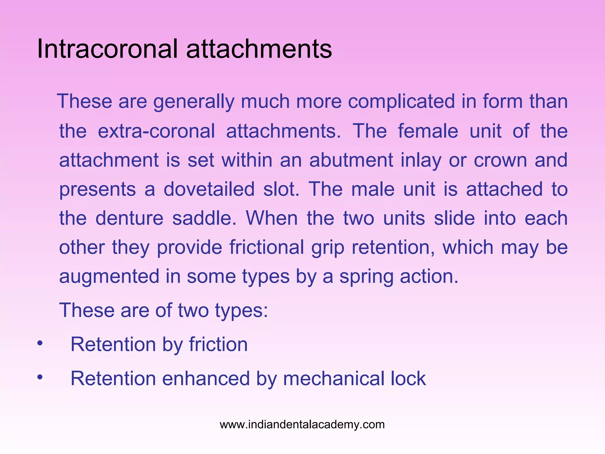 Intracoronal attachments
These are generally much more complicated in form than
the extra-coronal attachments. The female unit of the
attachment is set within an abutment inlay or crown and
presents a dovetailed slot. The male unit is attached to
the denture saddle. When the two units slide into each
other they provide frictional grip retention, which may be
augmented in some types by a spring action.
These are of two types:
•

Retention by friction

•

Retention enhanced by mechanical lock
www.indiandentalacademy.com

 