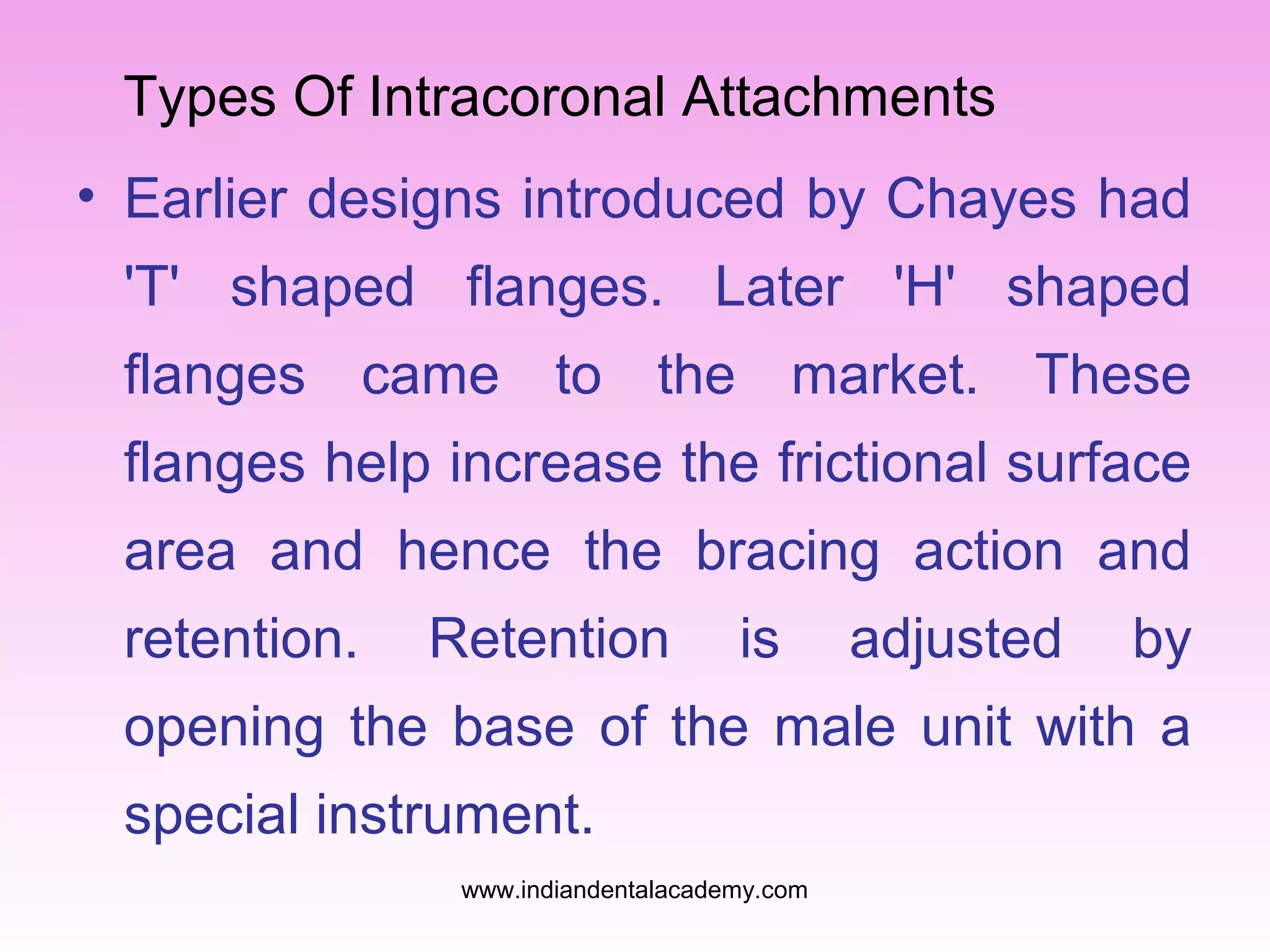 Types Of Intracoronal Attachments
• Earlier designs introduced by Chayes had
'T' shaped flanges. Later 'H' shaped
flanges came to the market. These
flanges help increase the frictional surface
area and hence the bracing action and
retention.

Retention

is

adjusted

by

opening the base of the male unit with a
special instrument.
www.indiandentalacademy.com

 