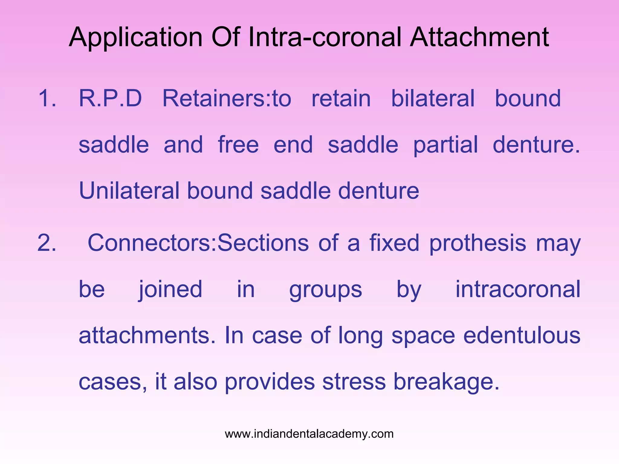 Application Of Intra-coronal Attachment
1. R.P.D Retainers:to retain bilateral bound
saddle and free end saddle partial denture.
Unilateral bound saddle denture
2.

Connectors:Sections of a fixed prothesis may
be

joined

in

groups

by

intracoronal

attachments. In case of long space edentulous
cases, it also provides stress breakage.
www.indiandentalacademy.com

 