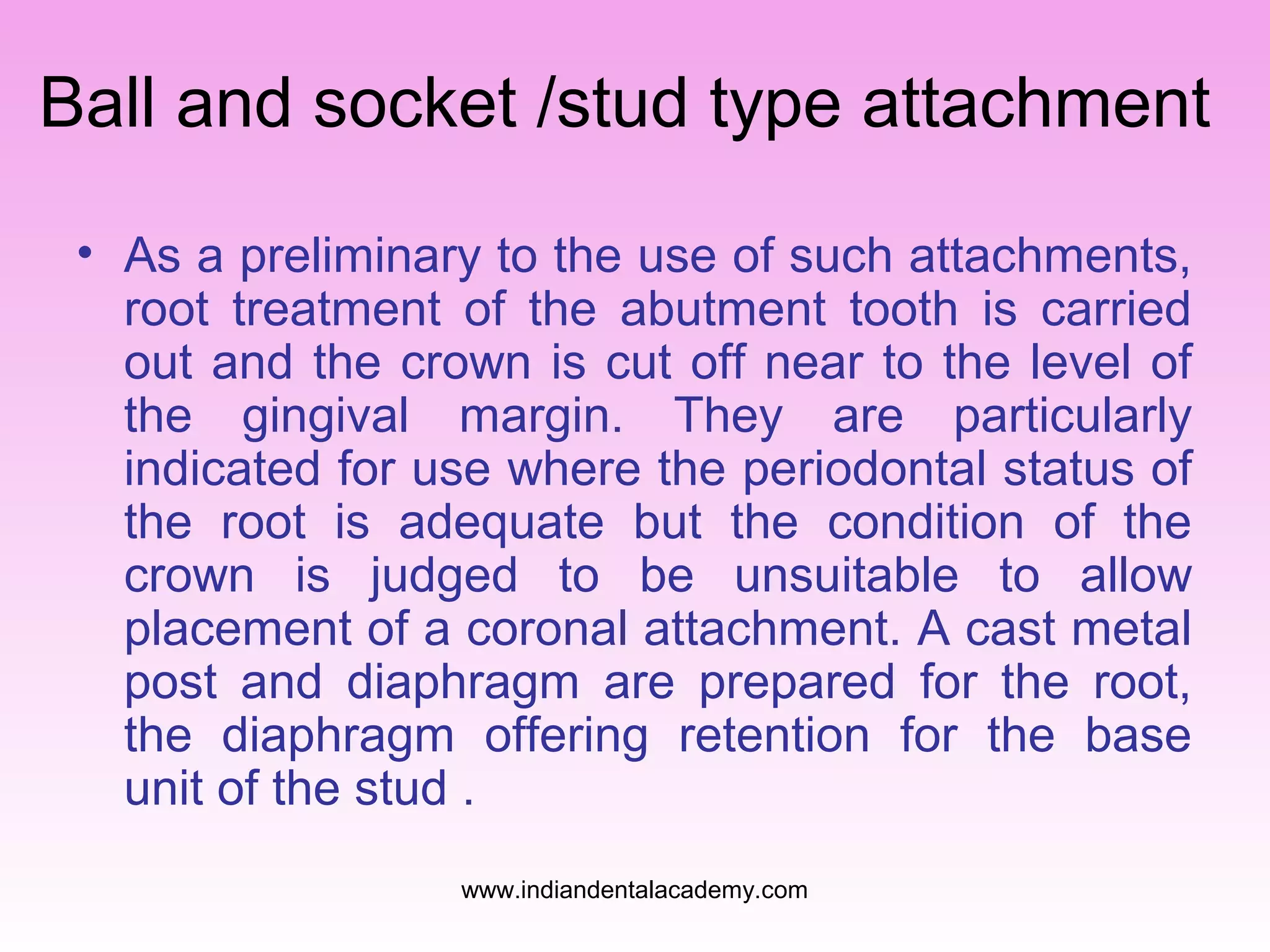 Ball and socket /stud type attachment
• As a preliminary to the use of such attachments,
root treatment of the abutment tooth is carried
out and the crown is cut off near to the level of
the gingival margin. They are particularly
indicated for use where the periodontal status of
the root is adequate but the condition of the
crown is judged to be unsuitable to allow
placement of a coronal attachment. A cast metal
post and diaphragm are prepared for the root,
the diaphragm offering retention for the base
unit of the stud .
www.indiandentalacademy.com

 