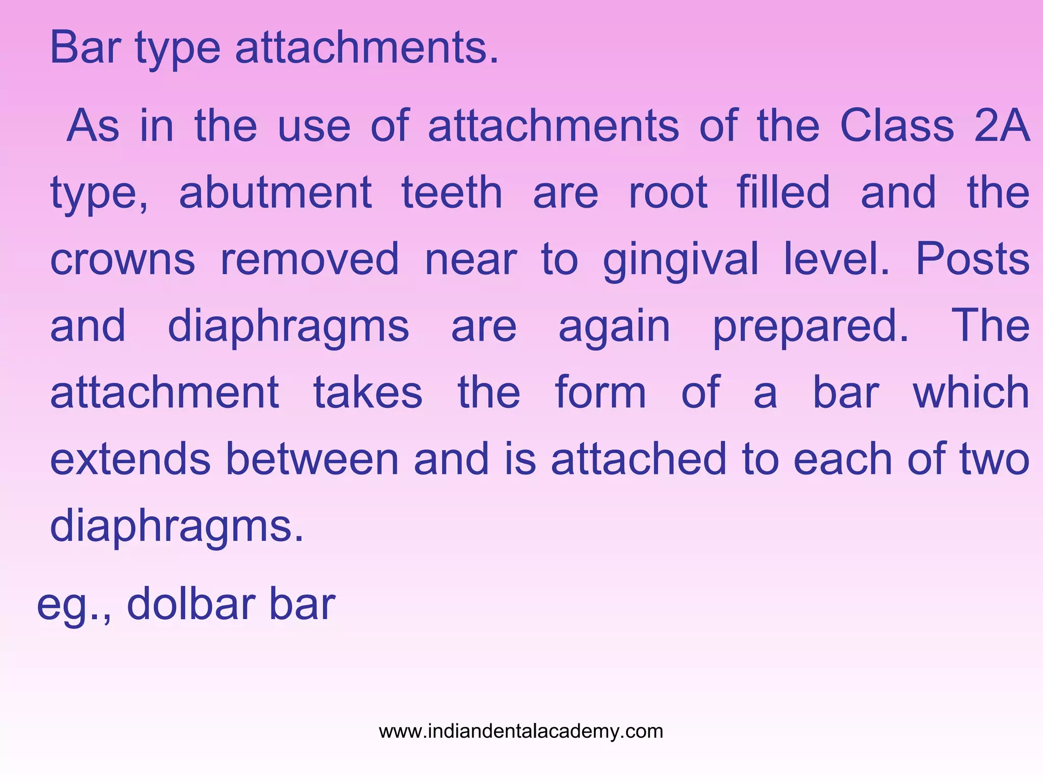 Bar type attachments.
As in the use of attachments of the Class 2A
type, abutment teeth are root filled and the
crowns removed near to gingival level. Posts
and diaphragms are again prepared. The
attachment takes the form of a bar which
extends between and is attached to each of two
diaphragms.
eg., dolbar bar
www.indiandentalacademy.com

 