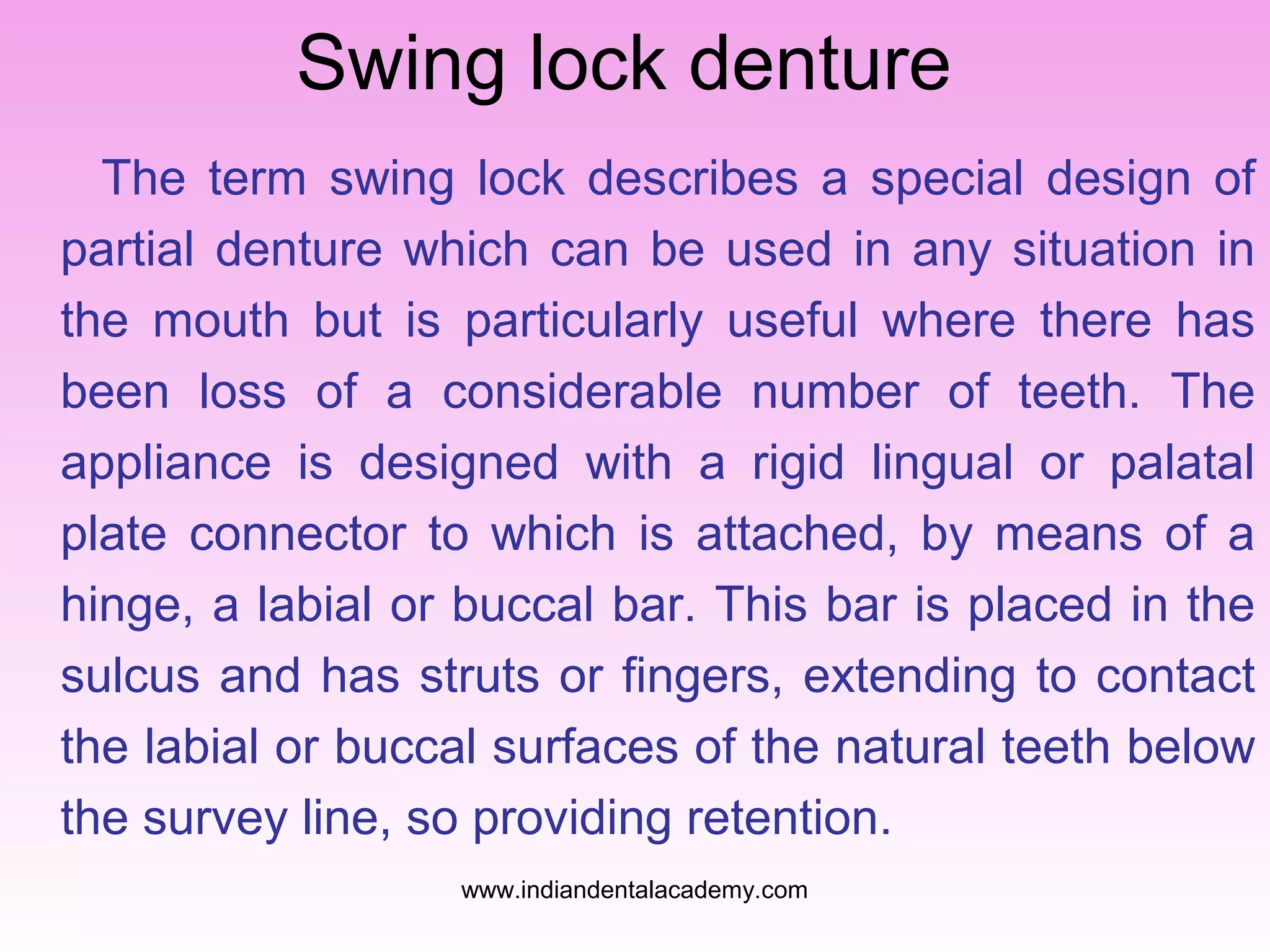 Swing lock denture
The term swing lock describes a special design of
partial denture which can be used in any situation in
the mouth but is particularly useful where there has
been loss of a considerable number of teeth. The
appliance is designed with a rigid lingual or palatal
plate connector to which is attached, by means of a
hinge, a labial or buccal bar. This bar is placed in the
sulcus and has struts or fingers, extending to contact
the labial or buccal surfaces of the natural teeth below
the survey line, so providing retention.
www.indiandentalacademy.com

 