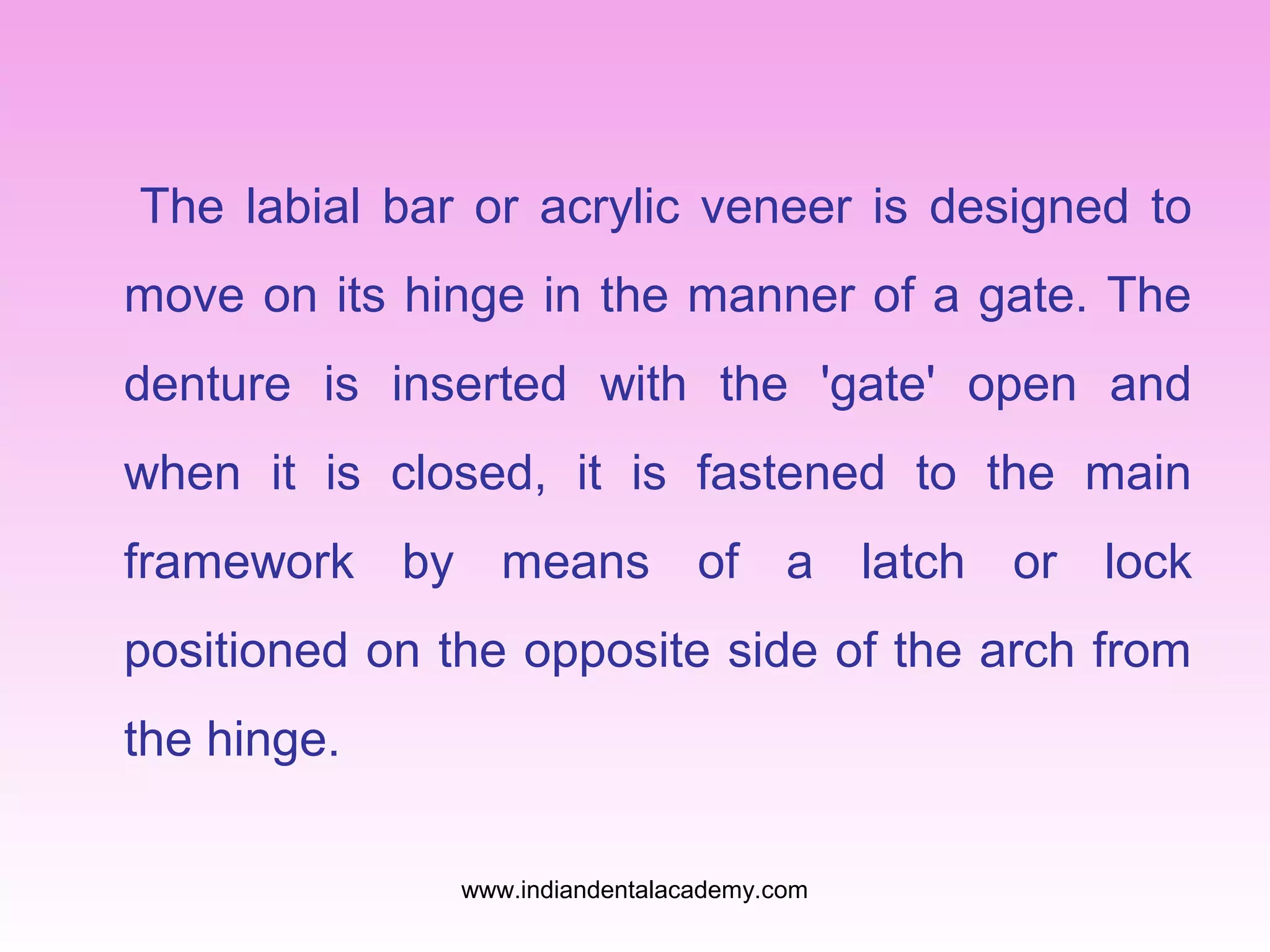 The labial bar or acrylic veneer is designed to
move on its hinge in the manner of a gate. The
denture is inserted with the 'gate' open and
when it is closed, it is fastened to the main
framework by means of a latch or lock
positioned on the opposite side of the arch from
the hinge.
www.indiandentalacademy.com

 