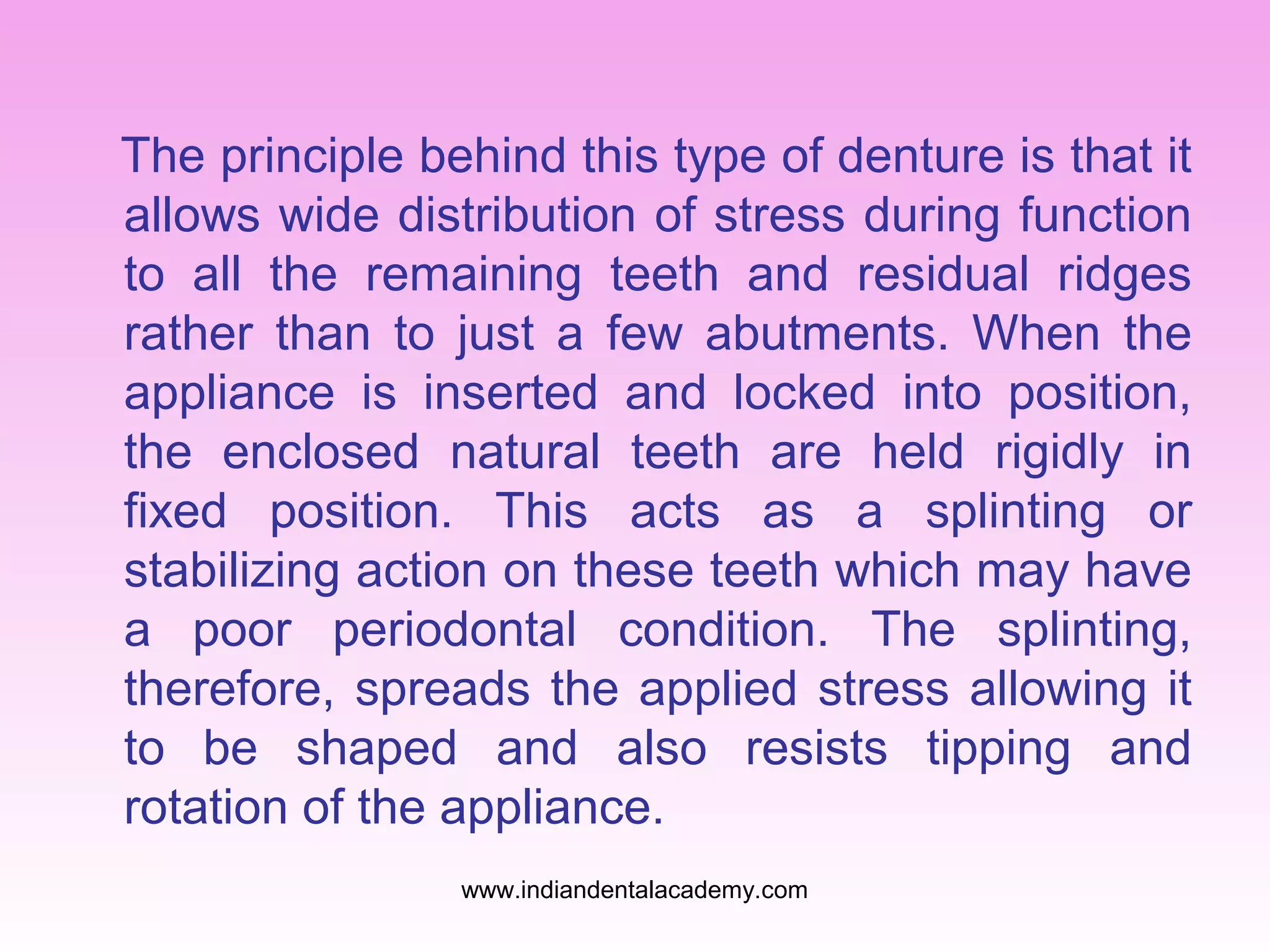 The principle behind this type of denture is that it
allows wide distribution of stress during function
to all the remaining teeth and residual ridges
rather than to just a few abutments. When the
appliance is inserted and locked into position,
the enclosed natural teeth are held rigidly in
fixed position. This acts as a splinting or
stabilizing action on these teeth which may have
a poor periodontal condition. The splinting,
therefore, spreads the applied stress allowing it
to be shaped and also resists tipping and
rotation of the appliance.
www.indiandentalacademy.com

 