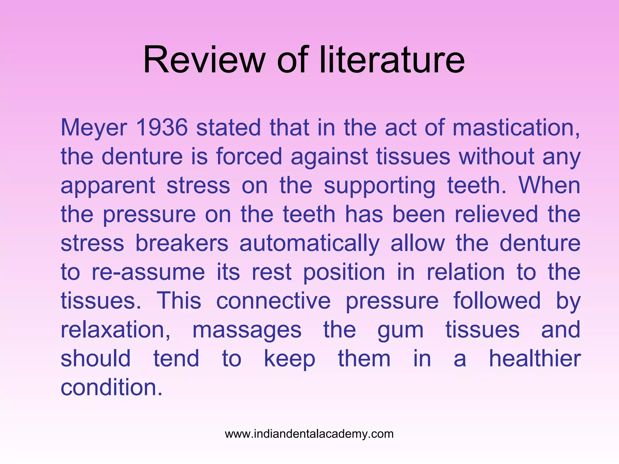 Review of literature
Meyer 1936 stated that in the act of mastication,
the denture is forced against tissues without any
apparent stress on the supporting teeth. When
the pressure on the teeth has been relieved the
stress breakers automatically allow the denture
to re-assume its rest position in relation to the
tissues. This connective pressure followed by
relaxation, massages the gum tissues and
should tend to keep them in a healthier
condition.
www.indiandentalacademy.com

 