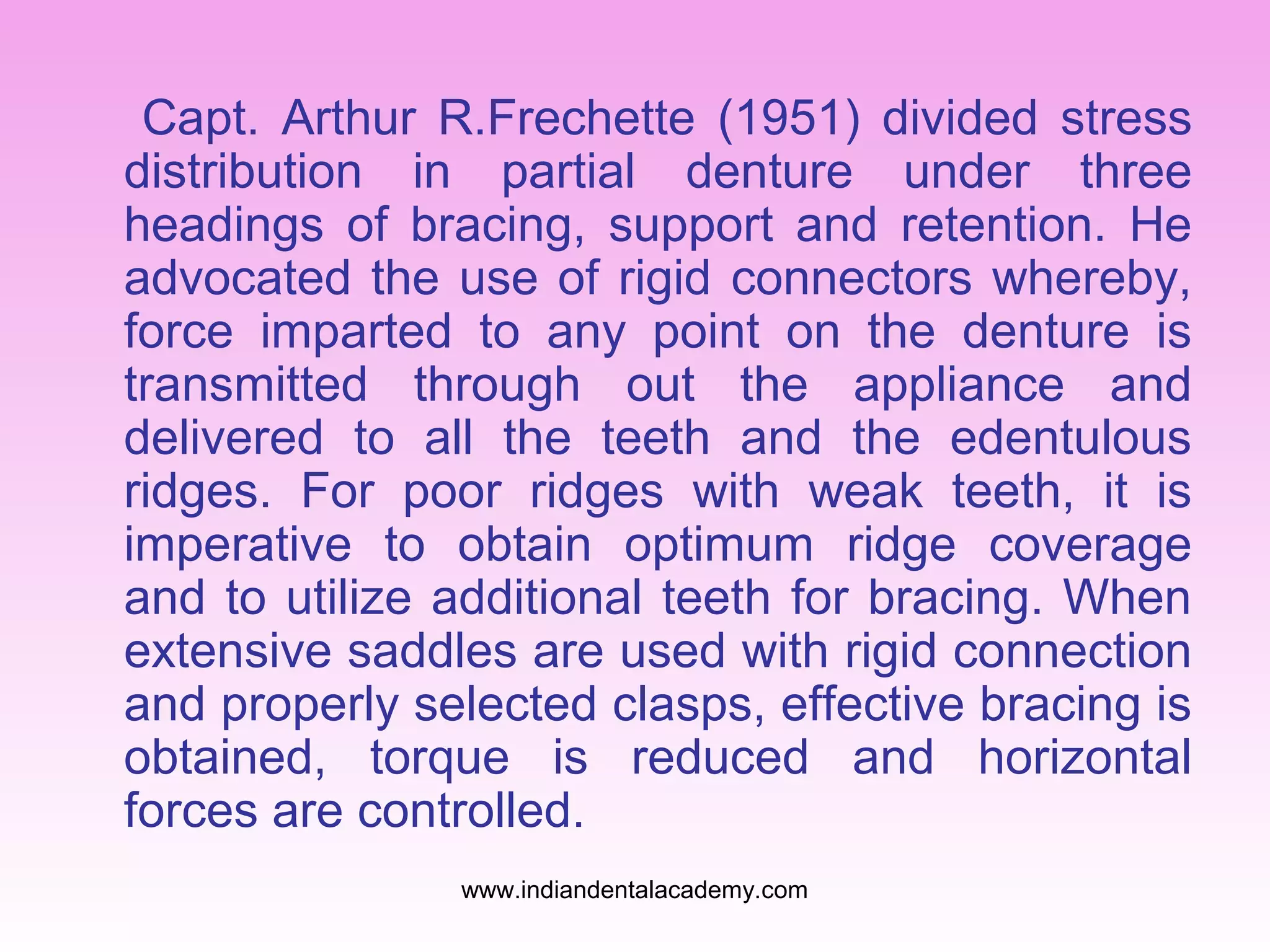 Capt. Arthur R.Frechette (1951) divided stress
distribution in partial denture under three
headings of bracing, support and retention. He
advocated the use of rigid connectors whereby,
force imparted to any point on the denture is
transmitted through out the appliance and
delivered to all the teeth and the edentulous
ridges. For poor ridges with weak teeth, it is
imperative to obtain optimum ridge coverage
and to utilize additional teeth for bracing. When
extensive saddles are used with rigid connection
and properly selected clasps, effective bracing is
obtained, torque is reduced and horizontal
forces are controlled.
www.indiandentalacademy.com

 