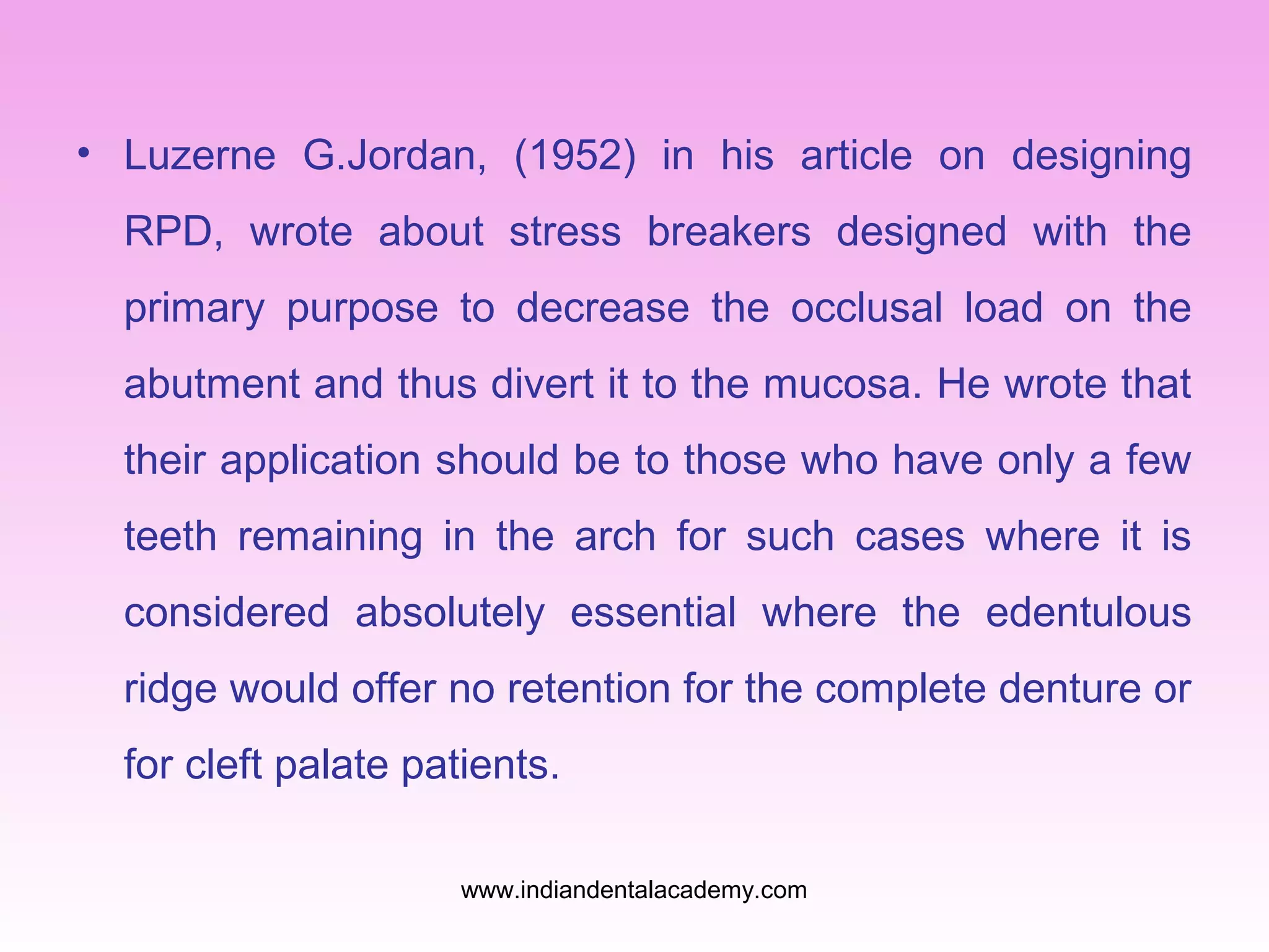 • Luzerne G.Jordan, (1952) in his article on designing
RPD, wrote about stress breakers designed with the
primary purpose to decrease the occlusal load on the
abutment and thus divert it to the mucosa. He wrote that
their application should be to those who have only a few
teeth remaining in the arch for such cases where it is
considered absolutely essential where the edentulous
ridge would offer no retention for the complete denture or
for cleft palate patients.
www.indiandentalacademy.com

 