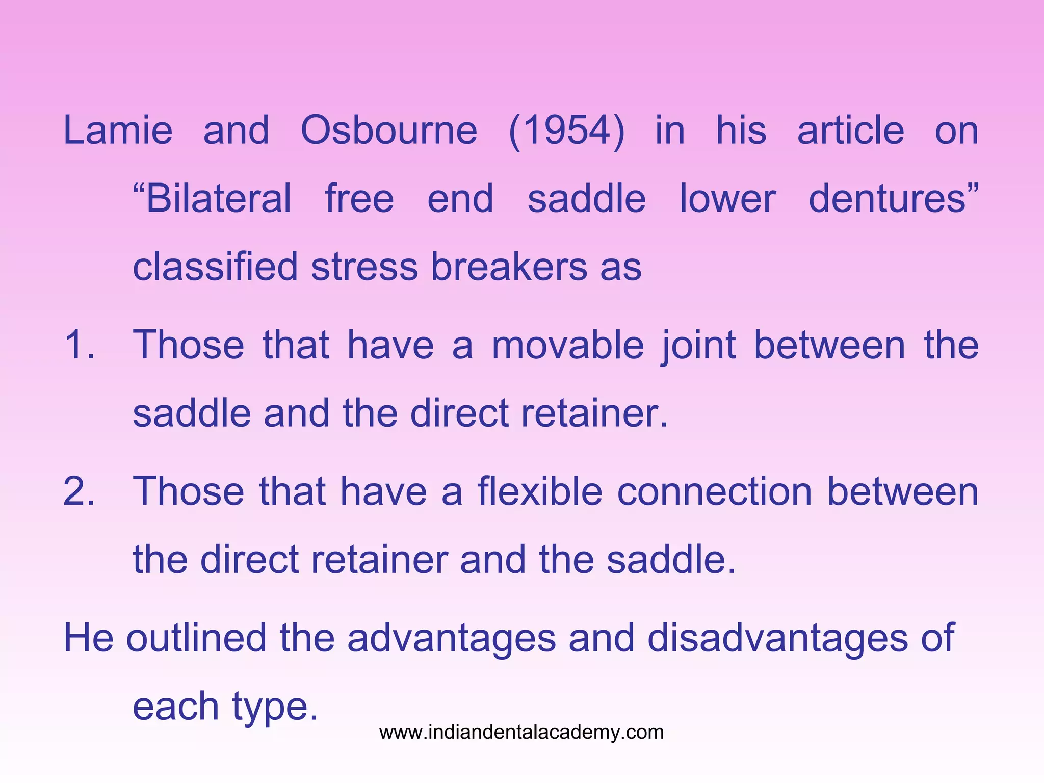 Lamie and Osbourne (1954) in his article on
“Bilateral free end saddle lower dentures”
classified stress breakers as
1. Those that have a movable joint between the
saddle and the direct retainer.
2. Those that have a flexible connection between
the direct retainer and the saddle.
He outlined the advantages and disadvantages of
each type.

www.indiandentalacademy.com

 