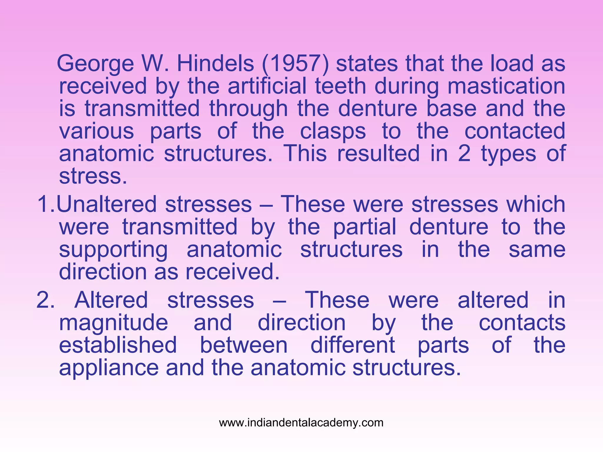 George W. Hindels (1957) states that the load as
received by the artificial teeth during mastication
is transmitted through the denture base and the
various parts of the clasps to the contacted
anatomic structures. This resulted in 2 types of
stress.
1.Unaltered stresses – These were stresses which
were transmitted by the partial denture to the
supporting anatomic structures in the same
direction as received.
2. Altered stresses – These were altered in
magnitude and direction by the contacts
established between different parts of the
appliance and the anatomic structures.
www.indiandentalacademy.com

 