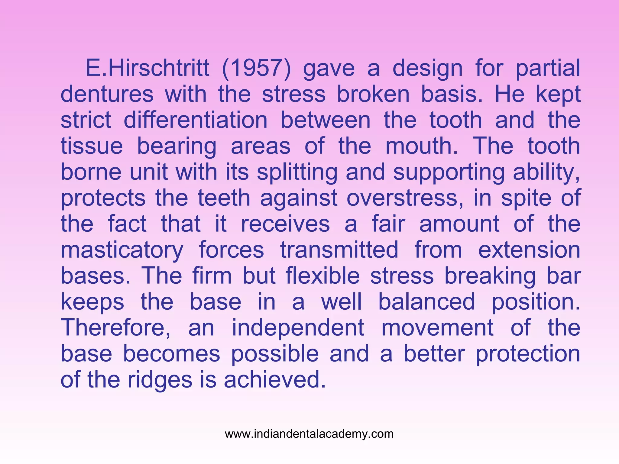E.Hirschtritt (1957) gave a design for partial
dentures with the stress broken basis. He kept
strict differentiation between the tooth and the
tissue bearing areas of the mouth. The tooth
borne unit with its splitting and supporting ability,
protects the teeth against overstress, in spite of
the fact that it receives a fair amount of the
masticatory forces transmitted from extension
bases. The firm but flexible stress breaking bar
keeps the base in a well balanced position.
Therefore, an independent movement of the
base becomes possible and a better protection
of the ridges is achieved.
www.indiandentalacademy.com

 