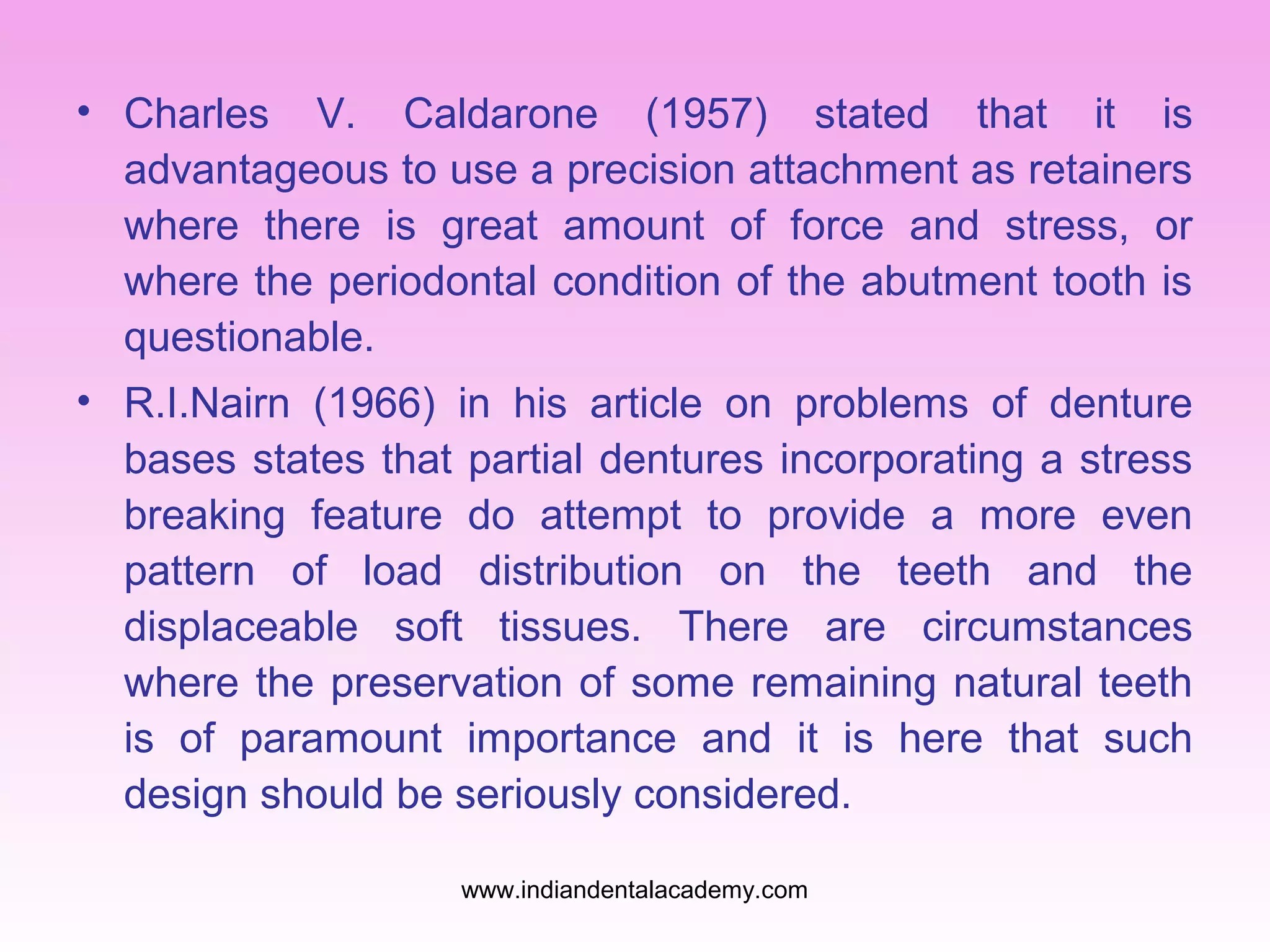 • Charles V. Caldarone (1957) stated that it is
advantageous to use a precision attachment as retainers
where there is great amount of force and stress, or
where the periodontal condition of the abutment tooth is
questionable.
• R.I.Nairn (1966) in his article on problems of denture
bases states that partial dentures incorporating a stress
breaking feature do attempt to provide a more even
pattern of load distribution on the teeth and the
displaceable soft tissues. There are circumstances
where the preservation of some remaining natural teeth
is of paramount importance and it is here that such
design should be seriously considered.
www.indiandentalacademy.com

 