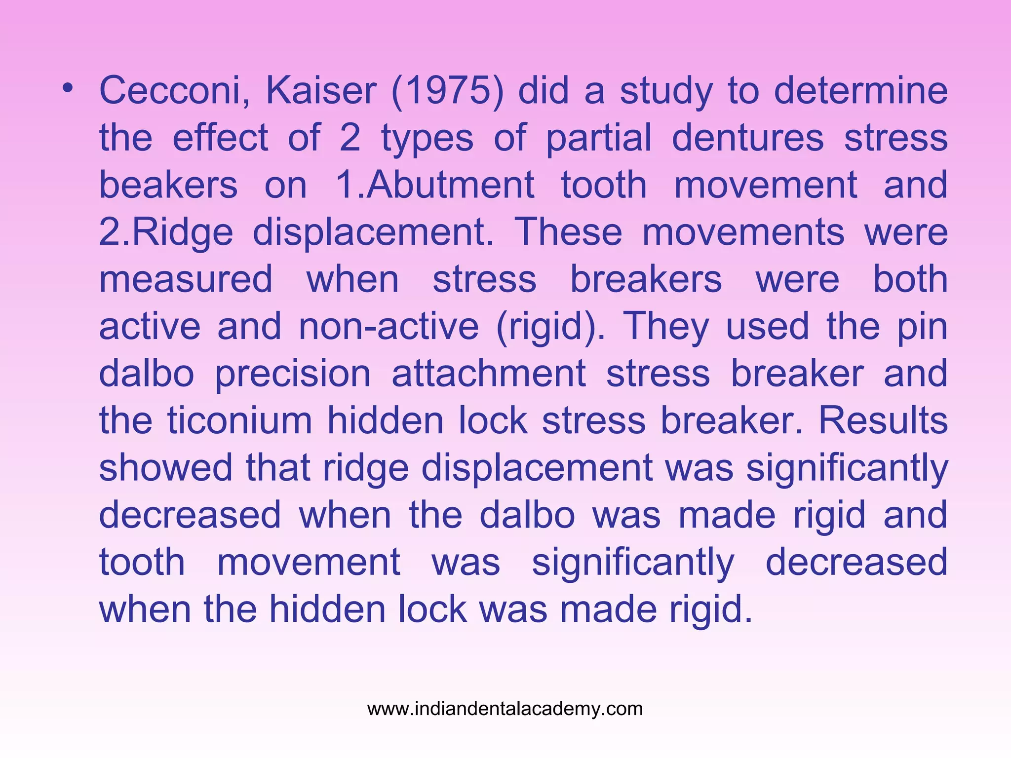 • Cecconi, Kaiser (1975) did a study to determine
the effect of 2 types of partial dentures stress
beakers on 1.Abutment tooth movement and
2.Ridge displacement. These movements were
measured when stress breakers were both
active and non-active (rigid). They used the pin
dalbo precision attachment stress breaker and
the ticonium hidden lock stress breaker. Results
showed that ridge displacement was significantly
decreased when the dalbo was made rigid and
tooth movement was significantly decreased
when the hidden lock was made rigid.
www.indiandentalacademy.com

 