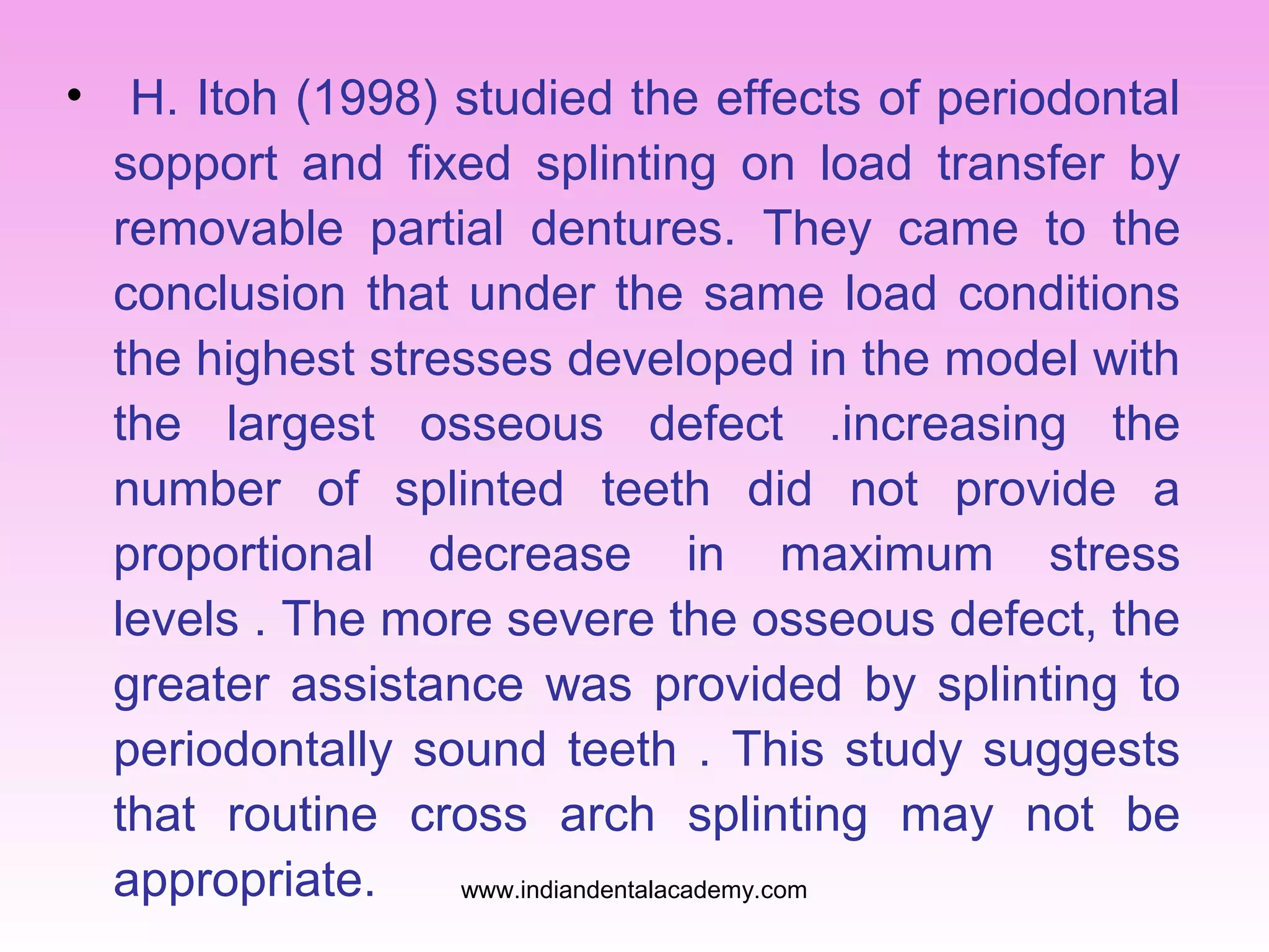 • H. Itoh (1998) studied the effects of periodontal
sopport and fixed splinting on load transfer by
removable partial dentures. They came to the
conclusion that under the same load conditions
the highest stresses developed in the model with
the largest osseous defect .increasing the
number of splinted teeth did not provide a
proportional decrease in maximum stress
levels . The more severe the osseous defect, the
greater assistance was provided by splinting to
periodontally sound teeth . This study suggests
that routine cross arch splinting may not be
appropriate.
www.indiandentalacademy.com

 