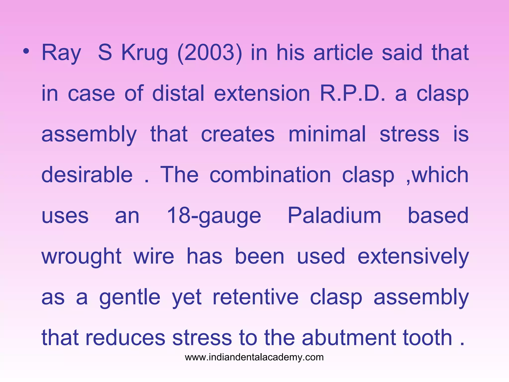 • Ray S Krug (2003) in his article said that
in case of distal extension R.P.D. a clasp
assembly that creates minimal stress is
desirable . The combination clasp ,which
uses

an

18-gauge

Paladium

based

wrought wire has been used extensively
as a gentle yet retentive clasp assembly
that reduces stress to the abutment tooth .
www.indiandentalacademy.com

 