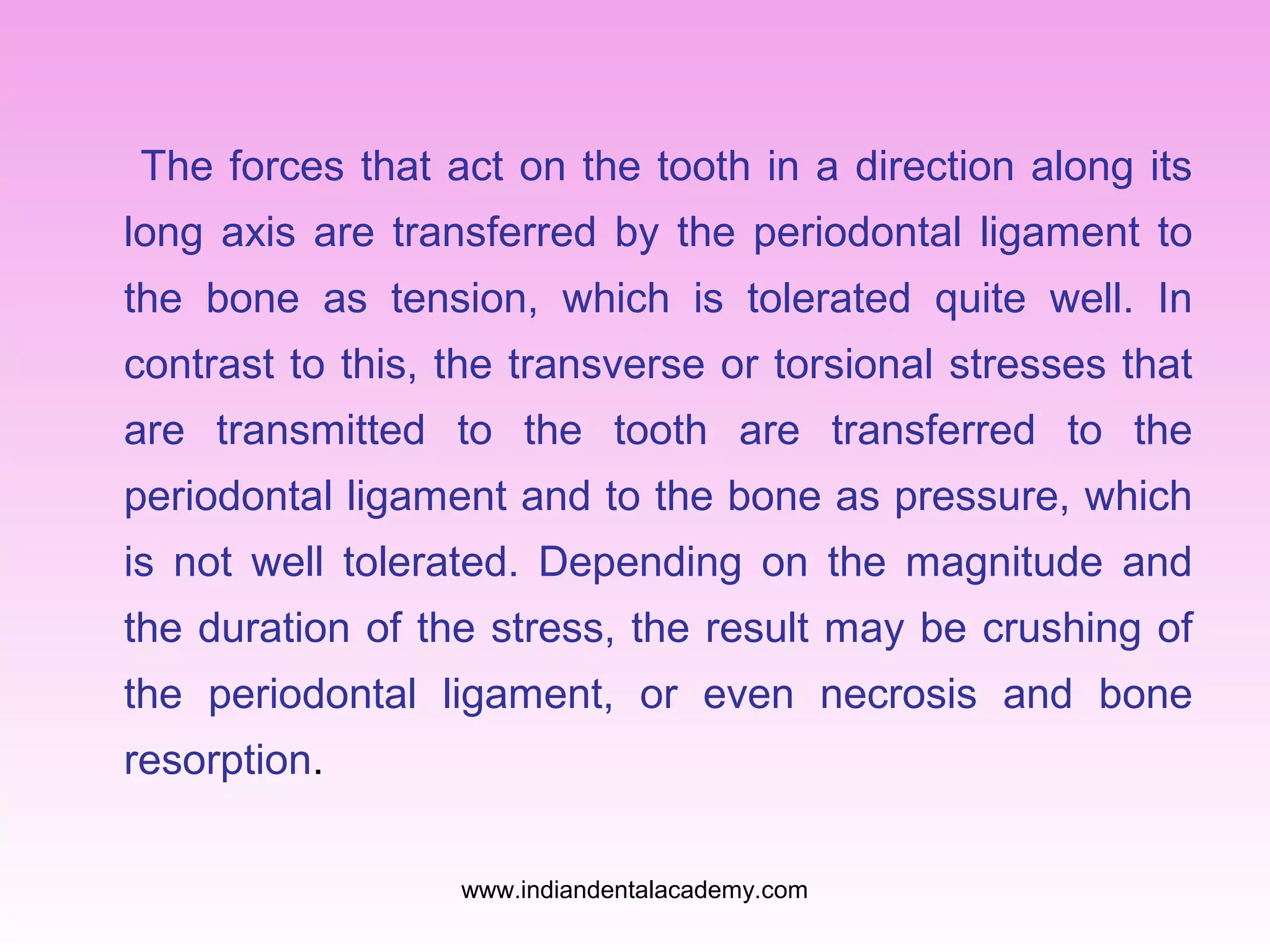 The forces that act on the tooth in a direction along its
long axis are transferred by the periodontal ligament to
the bone as tension, which is tolerated quite well. In
contrast to this, the transverse or torsional stresses that
are transmitted to the tooth are transferred to the
periodontal ligament and to the bone as pressure, which
is not well tolerated. Depending on the magnitude and
the duration of the stress, the result may be crushing of
the periodontal ligament, or even necrosis and bone
resorption.
www.indiandentalacademy.com

 