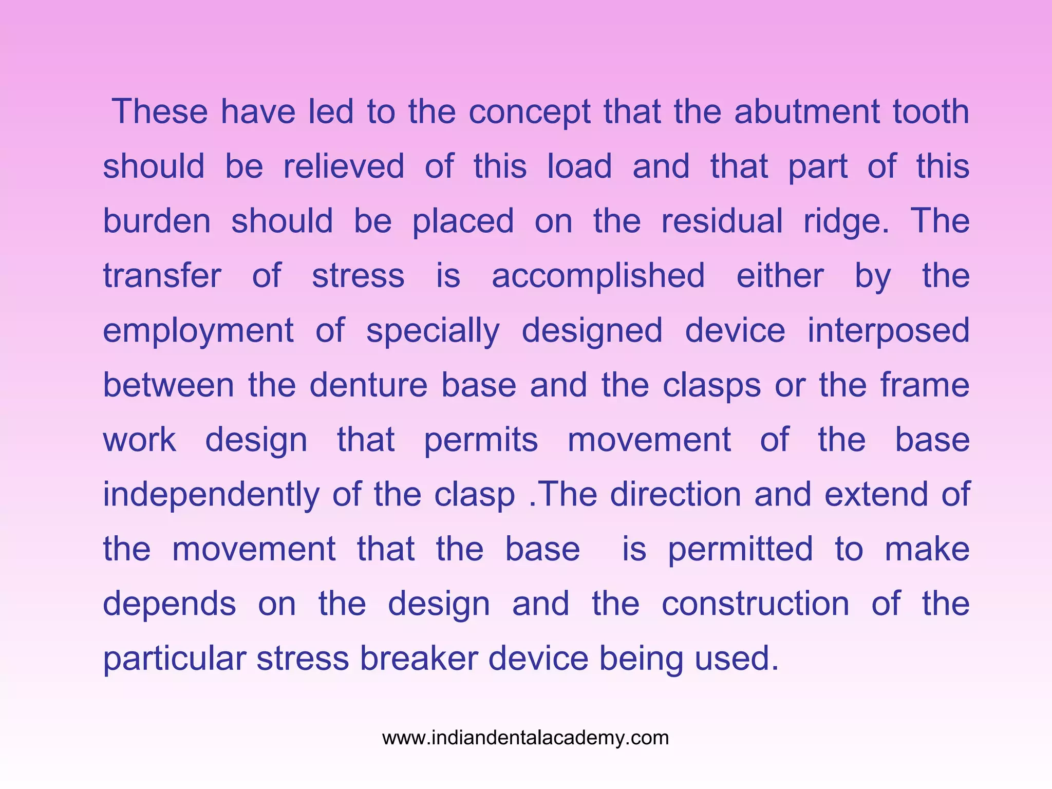 These have led to the concept that the abutment tooth
should be relieved of this load and that part of this
burden should be placed on the residual ridge. The
transfer of stress is accomplished either by the
employment of specially designed device interposed
between the denture base and the clasps or the frame
work design that permits movement of the base
independently of the clasp .The direction and extend of
the movement that the base

is permitted to make

depends on the design and the construction of the
particular stress breaker device being used.
www.indiandentalacademy.com

 