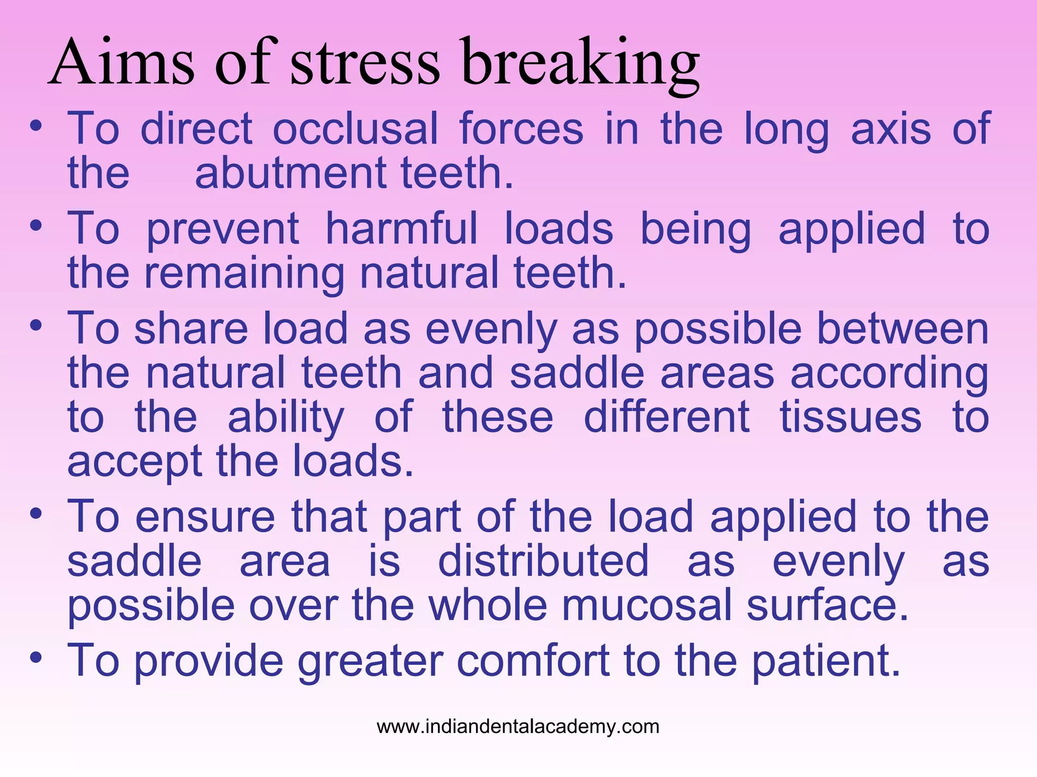 Aims of stress breaking
• To direct occlusal forces in the long axis of
the abutment teeth.
• To prevent harmful loads being applied to
the remaining natural teeth.
• To share load as evenly as possible between
the natural teeth and saddle areas according
to the ability of these different tissues to
accept the loads.
• To ensure that part of the load applied to the
saddle area is distributed as evenly as
possible over the whole mucosal surface.
• To provide greater comfort to the patient.
www.indiandentalacademy.com

 