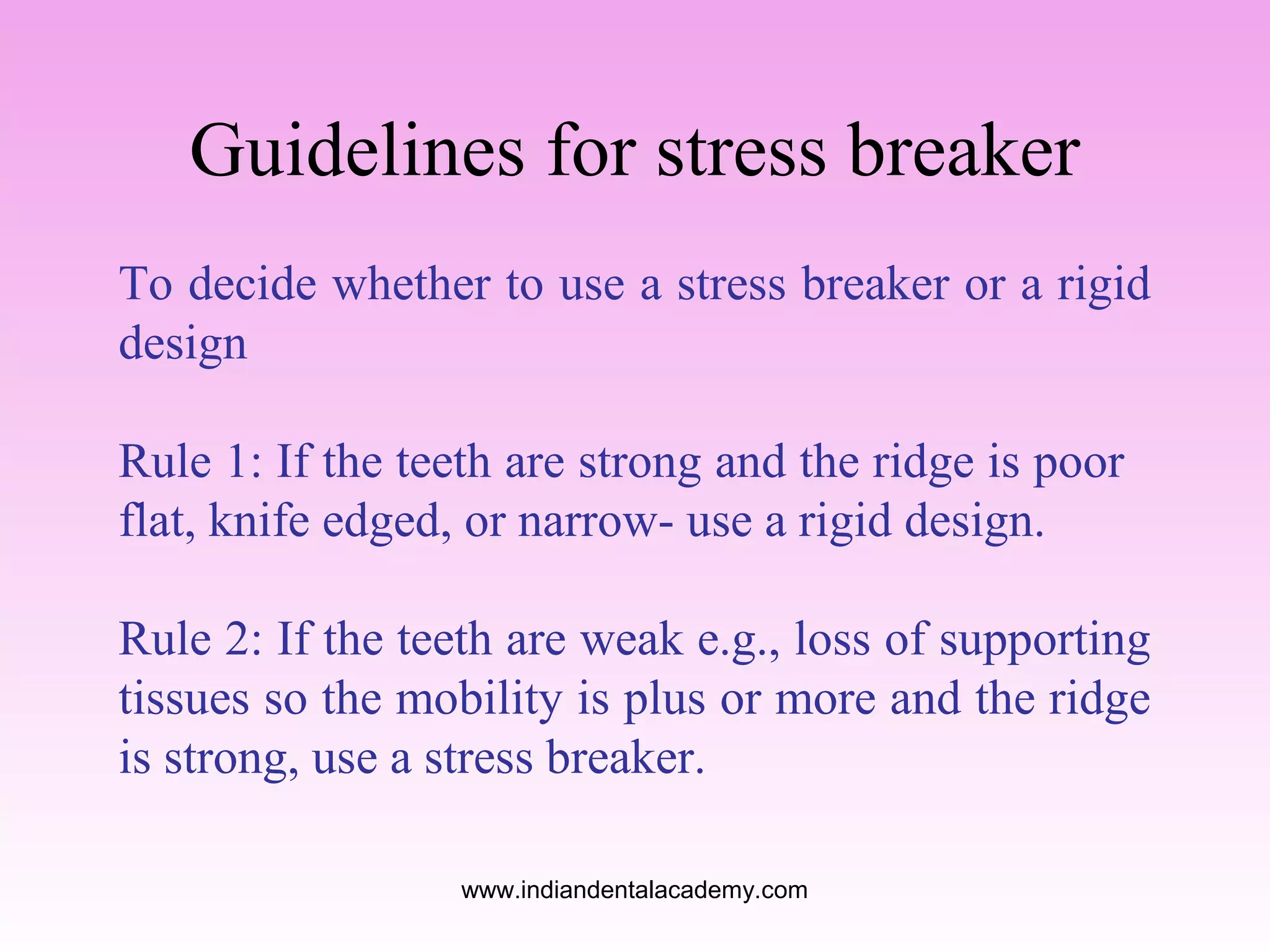 Guidelines for stress breaker
To decide whether to use a stress breaker or a rigid
design
Rule 1: If the teeth are strong and the ridge is poor
flat, knife edged, or narrow- use a rigid design.
Rule 2: If the teeth are weak e.g., loss of supporting
tissues so the mobility is plus or more and the ridge
is strong, use a stress breaker.
www.indiandentalacademy.com

 