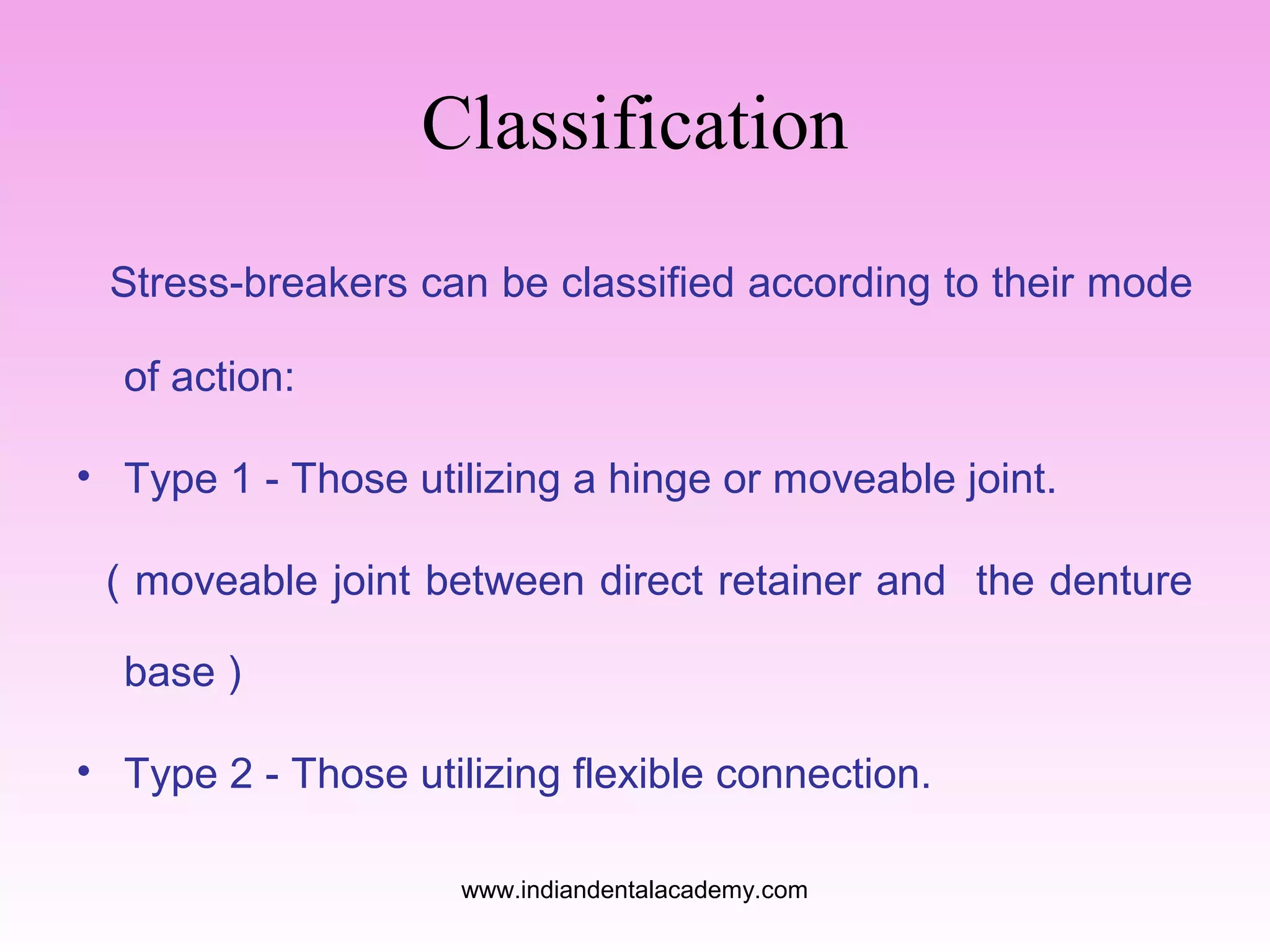 Classification
Stress-breakers can be classified according to their mode
of action:
• Type 1 - Those utilizing a hinge or moveable joint.
( moveable joint between direct retainer and the denture
base )
• Type 2 - Those utilizing flexible connection.
www.indiandentalacademy.com

 
