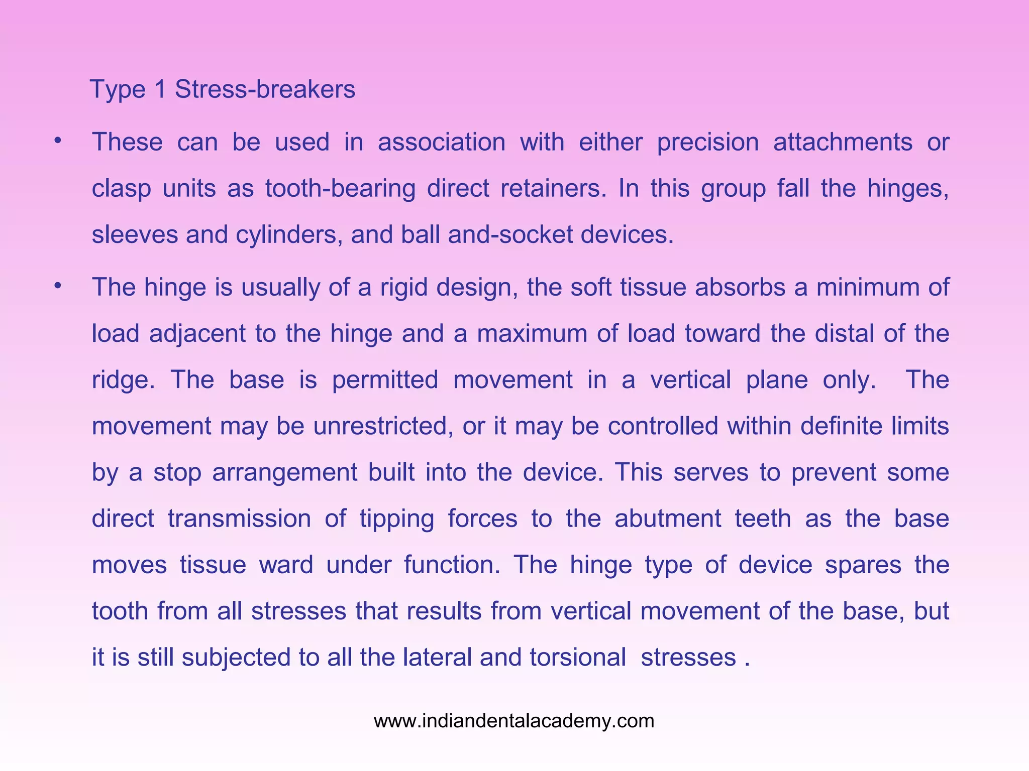 Type 1 Stress-breakers
•

These can be used in association with either precision attachments or
clasp units as tooth-bearing direct retainers. In this group fall the hinges,
sleeves and cylinders, and ball and-socket devices.

•

The hinge is usually of a rigid design, the soft tissue absorbs a minimum of
load adjacent to the hinge and a maximum of load toward the distal of the
ridge. The base is permitted movement in a vertical plane only.

The

movement may be unrestricted, or it may be controlled within definite limits
by a stop arrangement built into the device. This serves to prevent some
direct transmission of tipping forces to the abutment teeth as the base
moves tissue ward under function. The hinge type of device spares the
tooth from all stresses that results from vertical movement of the base, but
it is still subjected to all the lateral and torsional stresses .
www.indiandentalacademy.com

 