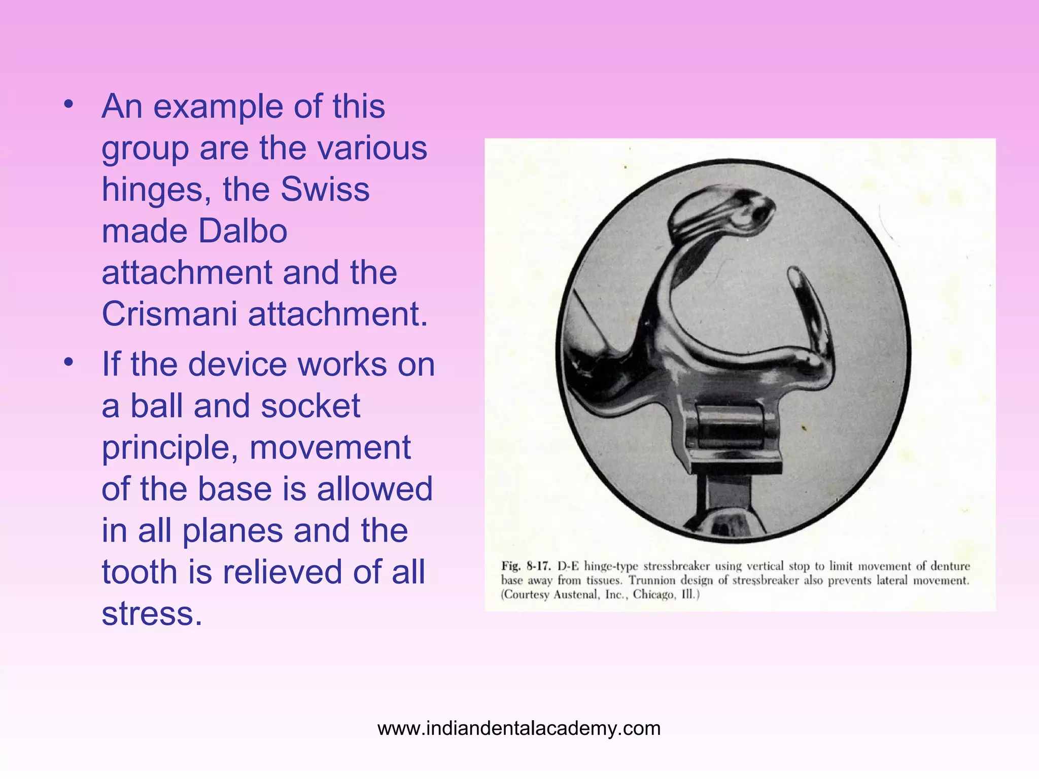• An example of this
group are the various
hinges, the Swiss
made Dalbo
attachment and the
Crismani attachment.
• If the device works on
a ball and socket
principle, movement
of the base is allowed
in all planes and the
tooth is relieved of all
stress.
www.indiandentalacademy.com

 