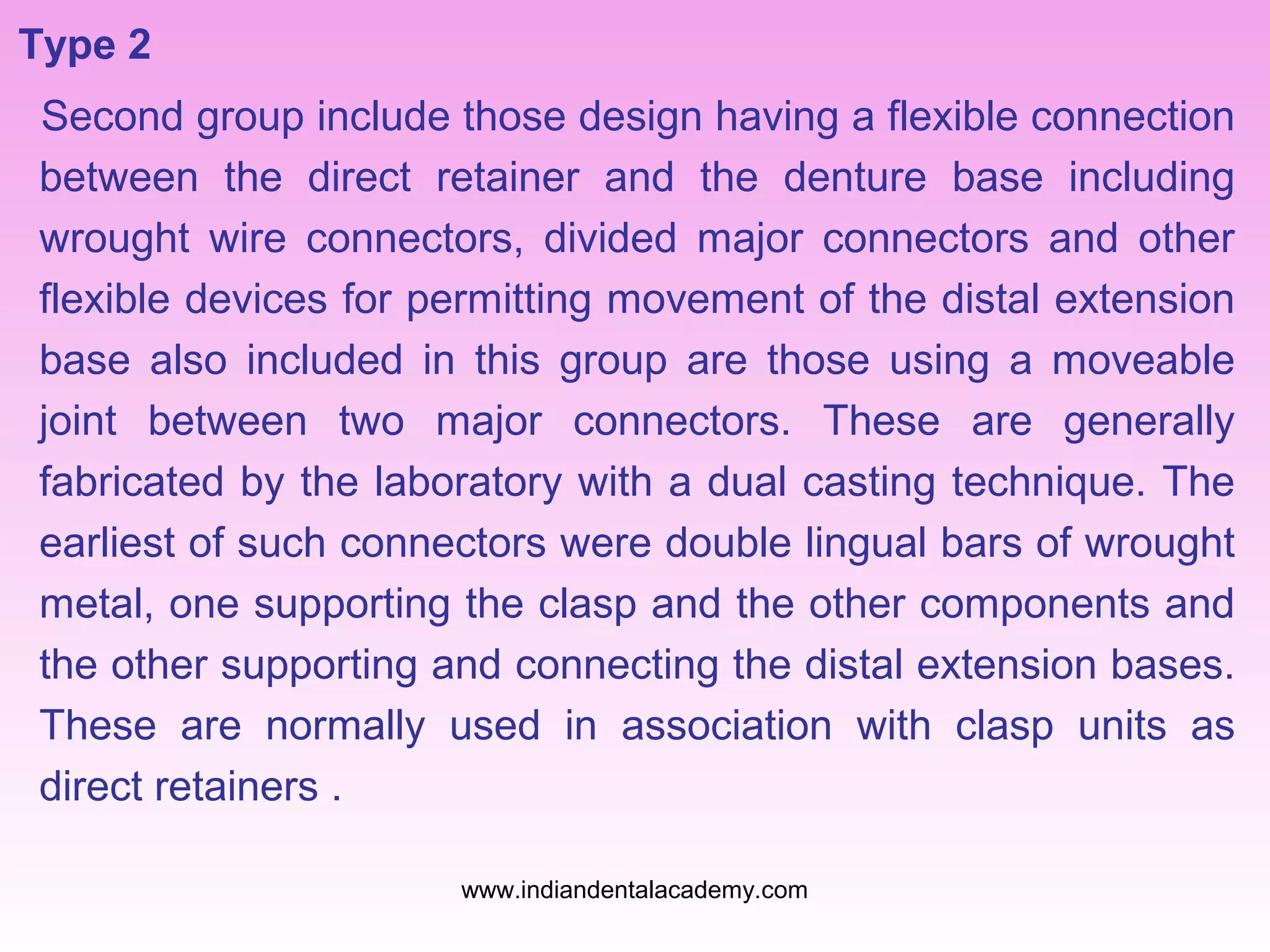 Type 2
Second group include those design having a flexible connection
between the direct retainer and the denture base including
wrought wire connectors, divided major connectors and other
flexible devices for permitting movement of the distal extension
base also included in this group are those using a moveable
joint between two major connectors. These are generally
fabricated by the laboratory with a dual casting technique. The
earliest of such connectors were double lingual bars of wrought
metal, one supporting the clasp and the other components and
the other supporting and connecting the distal extension bases.
These are normally used in association with clasp units as
direct retainers .
www.indiandentalacademy.com

 