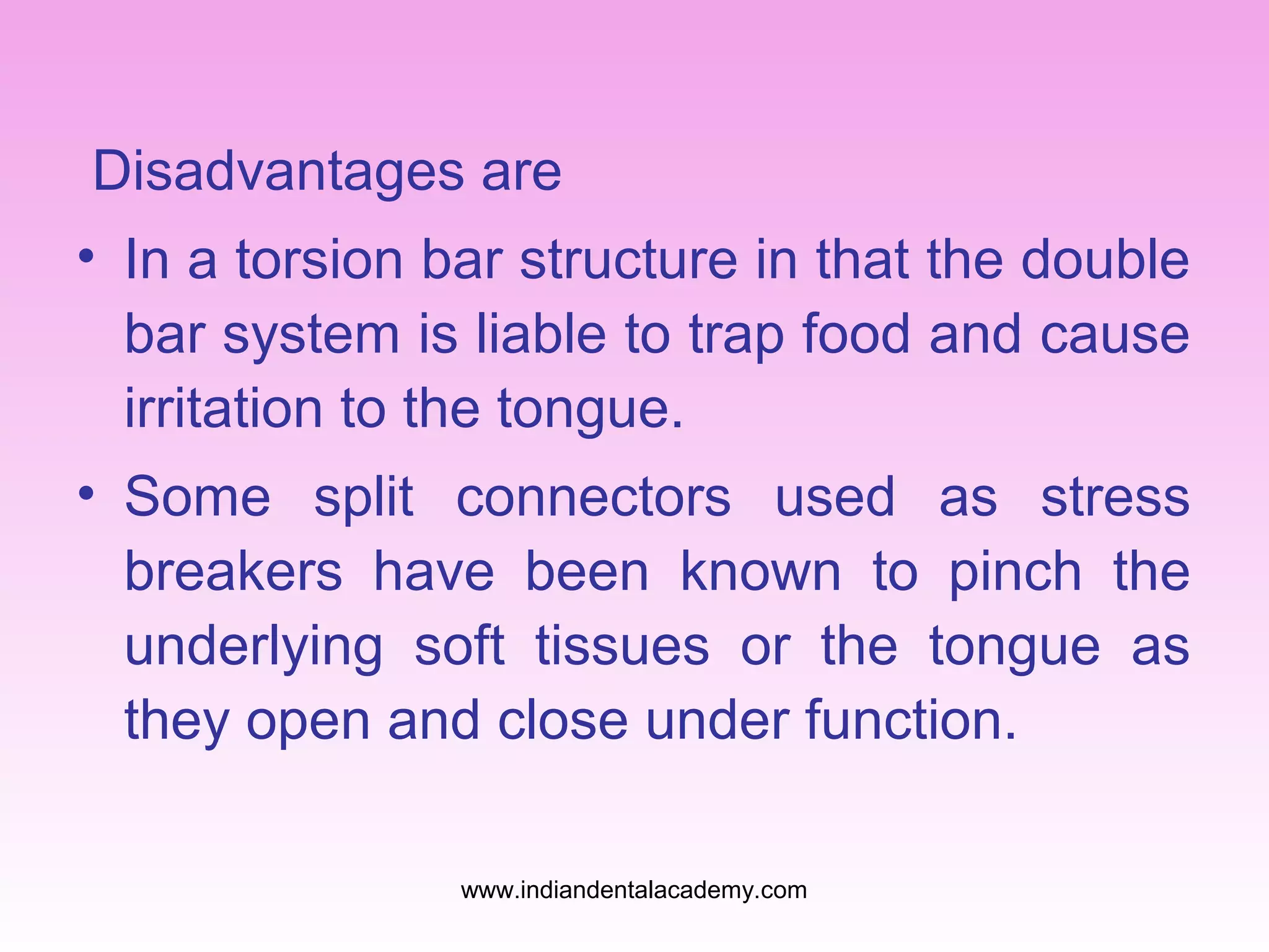 Disadvantages are
• In a torsion bar structure in that the double
bar system is liable to trap food and cause
irritation to the tongue.
• Some split connectors used as stress
breakers have been known to pinch the
underlying soft tissues or the tongue as
they open and close under function.
www.indiandentalacademy.com

 