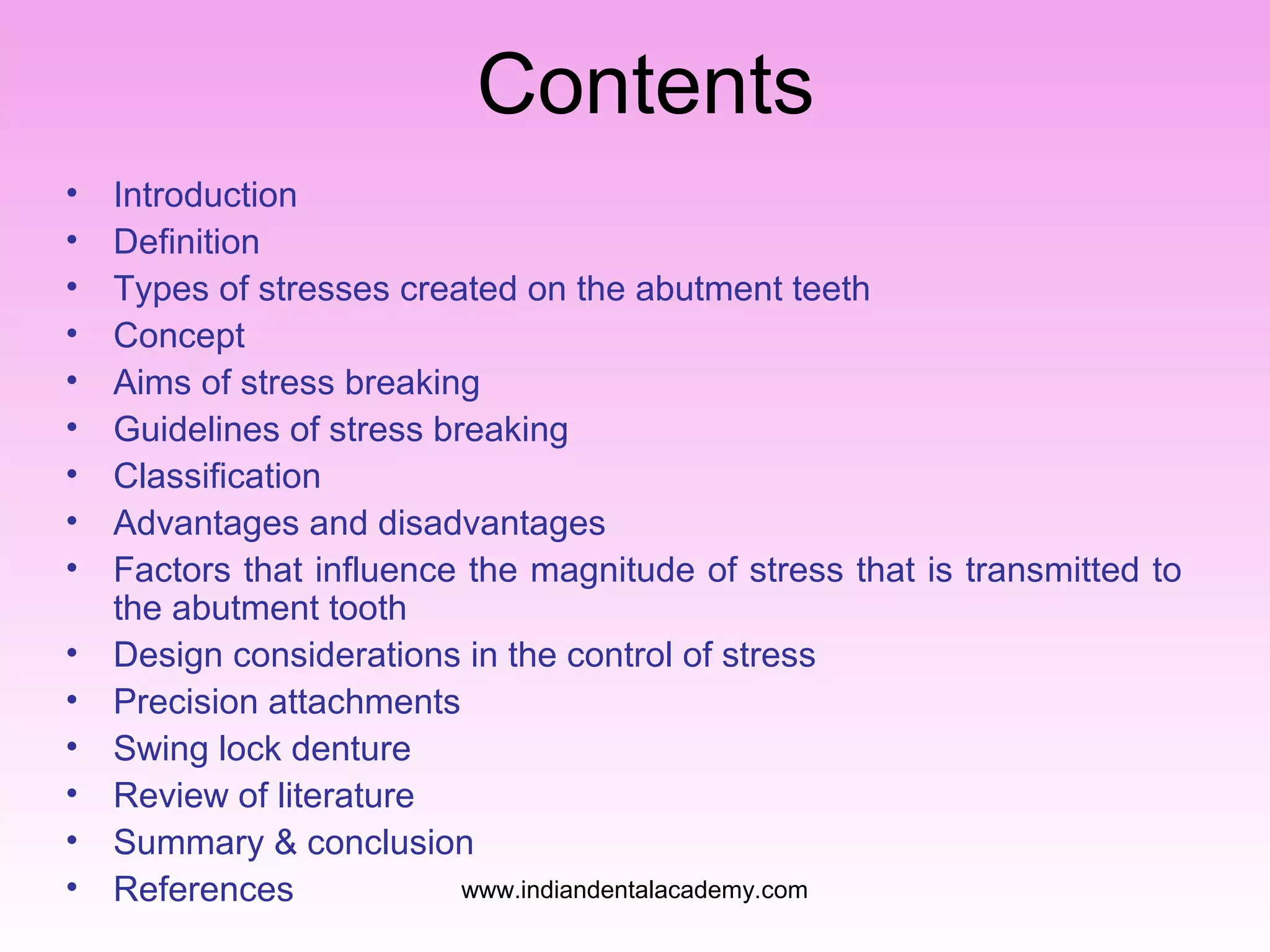 Contents
•
•
•
•
•
•
•
•
•
•
•
•
•
•
•

Introduction
Definition
Types of stresses created on the abutment teeth
Concept
Aims of stress breaking
Guidelines of stress breaking
Classification
Advantages and disadvantages
Factors that influence the magnitude of stress that is transmitted to
the abutment tooth
Design considerations in the control of stress
Precision attachments
Swing lock denture
Review of literature
Summary & conclusion
www.indiandentalacademy.com
References

 