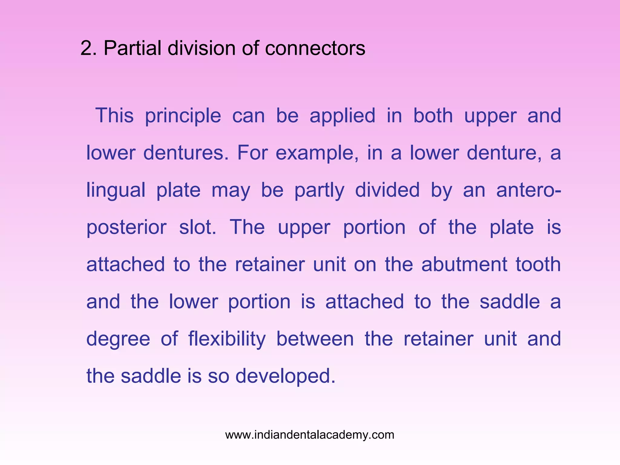 2. Partial division of connectors
This principle can be applied in both upper and
lower dentures. For example, in a lower denture, a
lingual plate may be partly divided by an anteroposterior slot. The upper portion of the plate is
attached to the retainer unit on the abutment tooth
and the lower portion is attached to the saddle a
degree of flexibility between the retainer unit and
the saddle is so developed.
www.indiandentalacademy.com

 