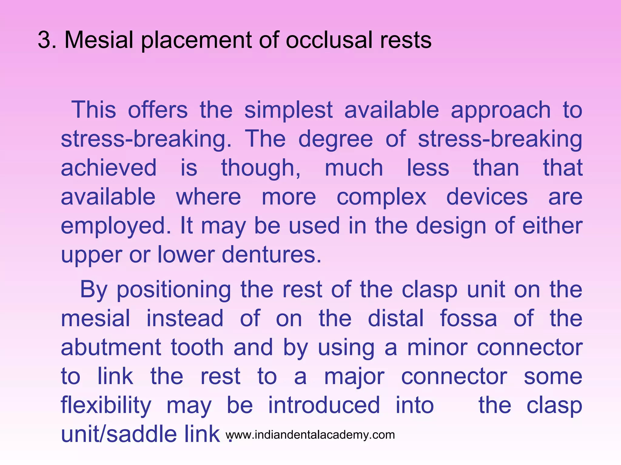 3. Mesial placement of occlusal rests
This offers the simplest available approach to
stress-breaking. The degree of stress-breaking
achieved is though, much less than that
available where more complex devices are
employed. It may be used in the design of either
upper or lower dentures.
By positioning the rest of the clasp unit on the
mesial instead of on the distal fossa of the
abutment tooth and by using a minor connector
to link the rest to a major connector some
flexibility may be introduced into
the clasp
unit/saddle link www.indiandentalacademy.com
.

 