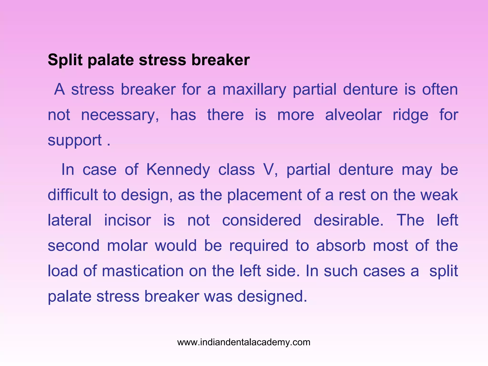 Split palate stress breaker
A stress breaker for a maxillary partial denture is often
not necessary, has there is more alveolar ridge for
support .
In case of Kennedy class V, partial denture may be
difficult to design, as the placement of a rest on the weak
lateral incisor is not considered desirable. The left
second molar would be required to absorb most of the
load of mastication on the left side. In such cases a split
palate stress breaker was designed.
www.indiandentalacademy.com

 