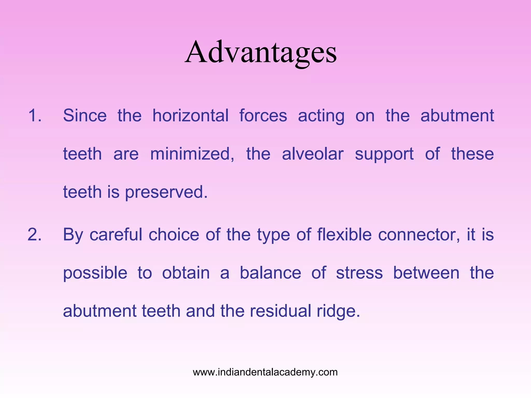 Advantages
1.

Since the horizontal forces acting on the abutment
teeth are minimized, the alveolar support of these
teeth is preserved.

2.

By careful choice of the type of flexible connector, it is
possible to obtain a balance of stress between the
abutment teeth and the residual ridge.

www.indiandentalacademy.com

 
