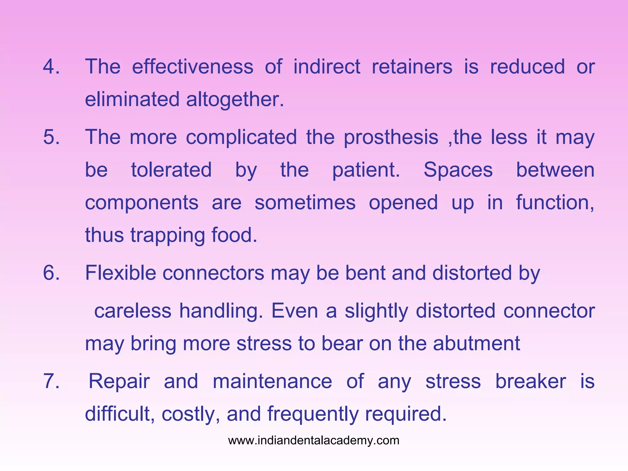 4.

The effectiveness of indirect retainers is reduced or
eliminated altogether.

5.

The more complicated the prosthesis ,the less it may
be

tolerated

by

the

patient.

Spaces

between

components are sometimes opened up in function,
thus trapping food.
6.

Flexible connectors may be bent and distorted by
careless handling. Even a slightly distorted connector
may bring more stress to bear on the abutment

7.

Repair and maintenance of any stress breaker is
difficult, costly, and frequently required.
www.indiandentalacademy.com

 