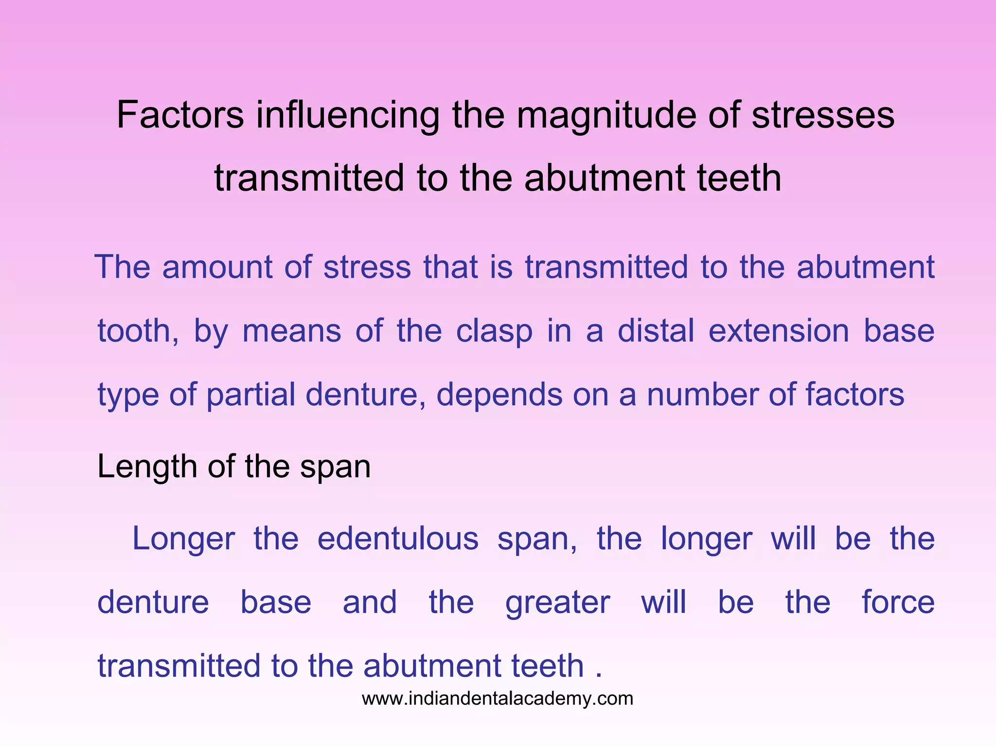 Factors influencing the magnitude of stresses
transmitted to the abutment teeth
The amount of stress that is transmitted to the abutment
tooth, by means of the clasp in a distal extension base
type of partial denture, depends on a number of factors
Length of the span
Longer the edentulous span, the longer will be the
denture base and the greater will be the force
transmitted to the abutment teeth .
www.indiandentalacademy.com

 