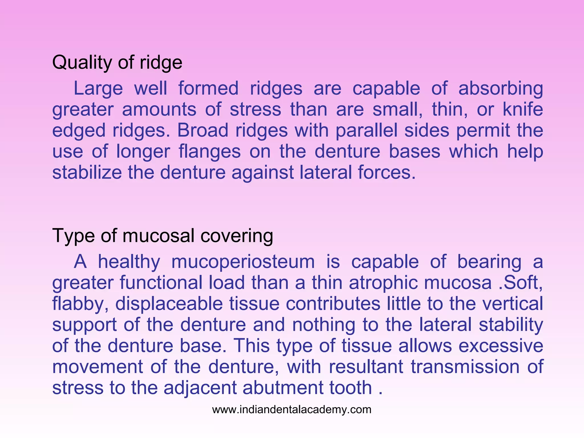 Quality of ridge
Large well formed ridges are capable of absorbing
greater amounts of stress than are small, thin, or knife
edged ridges. Broad ridges with parallel sides permit the
use of longer flanges on the denture bases which help
stabilize the denture against lateral forces.
Type of mucosal covering
A healthy mucoperiosteum is capable of bearing a
greater functional load than a thin atrophic mucosa .Soft,
flabby, displaceable tissue contributes little to the vertical
support of the denture and nothing to the lateral stability
of the denture base. This type of tissue allows excessive
movement of the denture, with resultant transmission of
stress to the adjacent abutment tooth .
www.indiandentalacademy.com

 