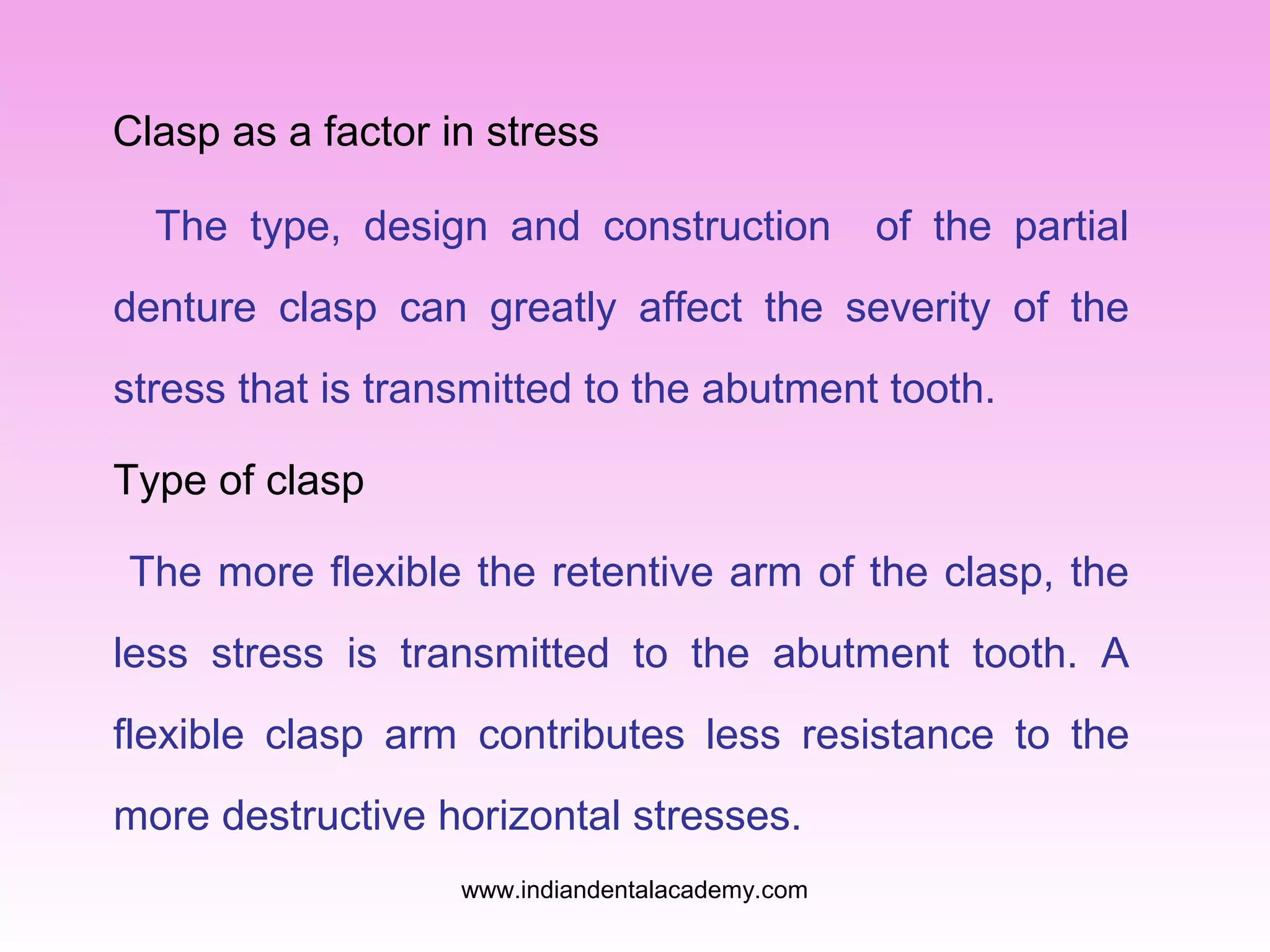 Clasp as a factor in stress
The type, design and construction

of the partial

denture clasp can greatly affect the severity of the
stress that is transmitted to the abutment tooth.
Type of clasp
The more flexible the retentive arm of the clasp, the
less stress is transmitted to the abutment tooth. A
flexible clasp arm contributes less resistance to the
more destructive horizontal stresses.
www.indiandentalacademy.com

 
