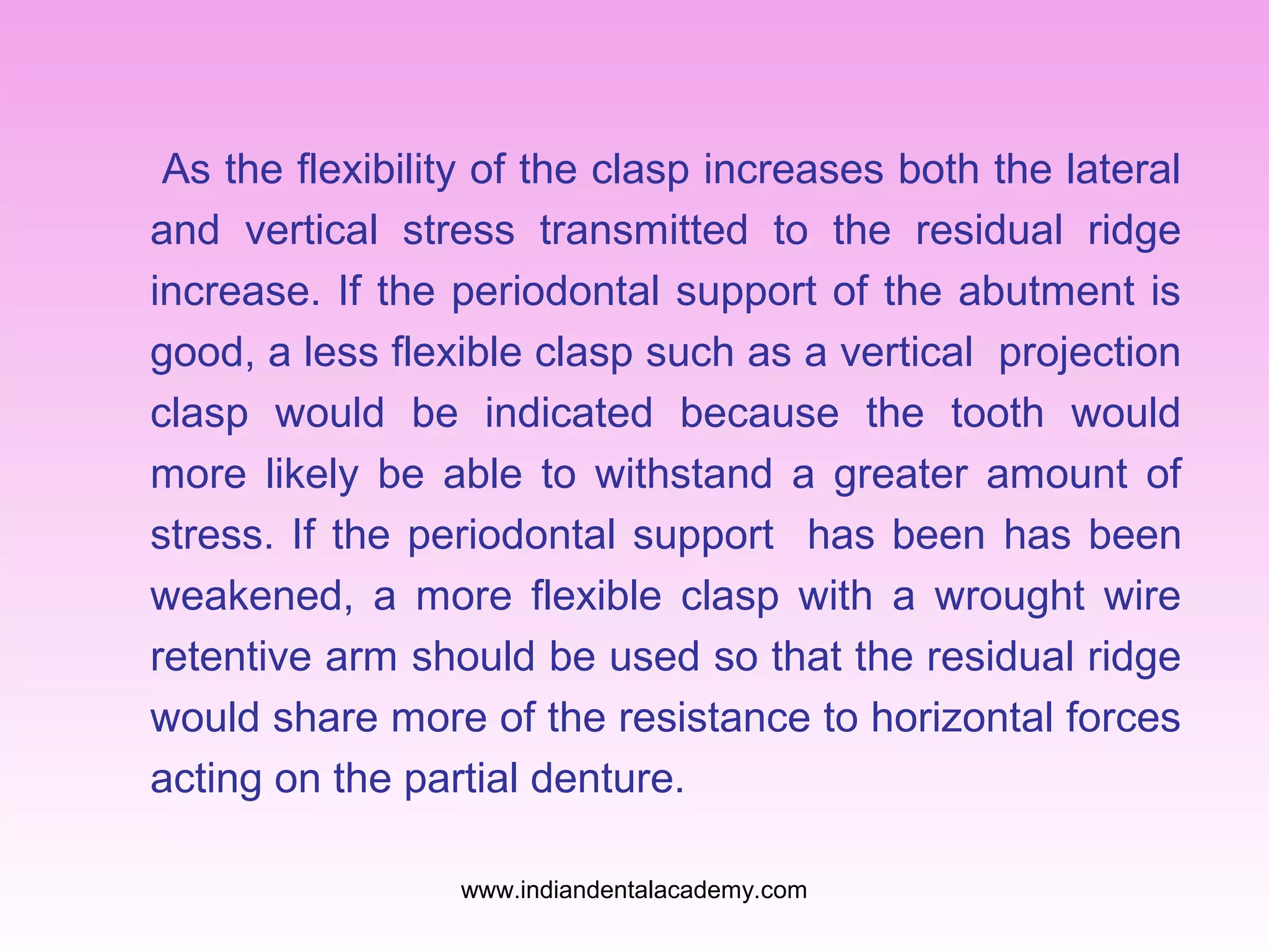 As the flexibility of the clasp increases both the lateral
and vertical stress transmitted to the residual ridge
increase. If the periodontal support of the abutment is
good, a less flexible clasp such as a vertical projection
clasp would be indicated because the tooth would
more likely be able to withstand a greater amount of
stress. If the periodontal support has been has been
weakened, a more flexible clasp with a wrought wire
retentive arm should be used so that the residual ridge
would share more of the resistance to horizontal forces
acting on the partial denture.
www.indiandentalacademy.com

 
