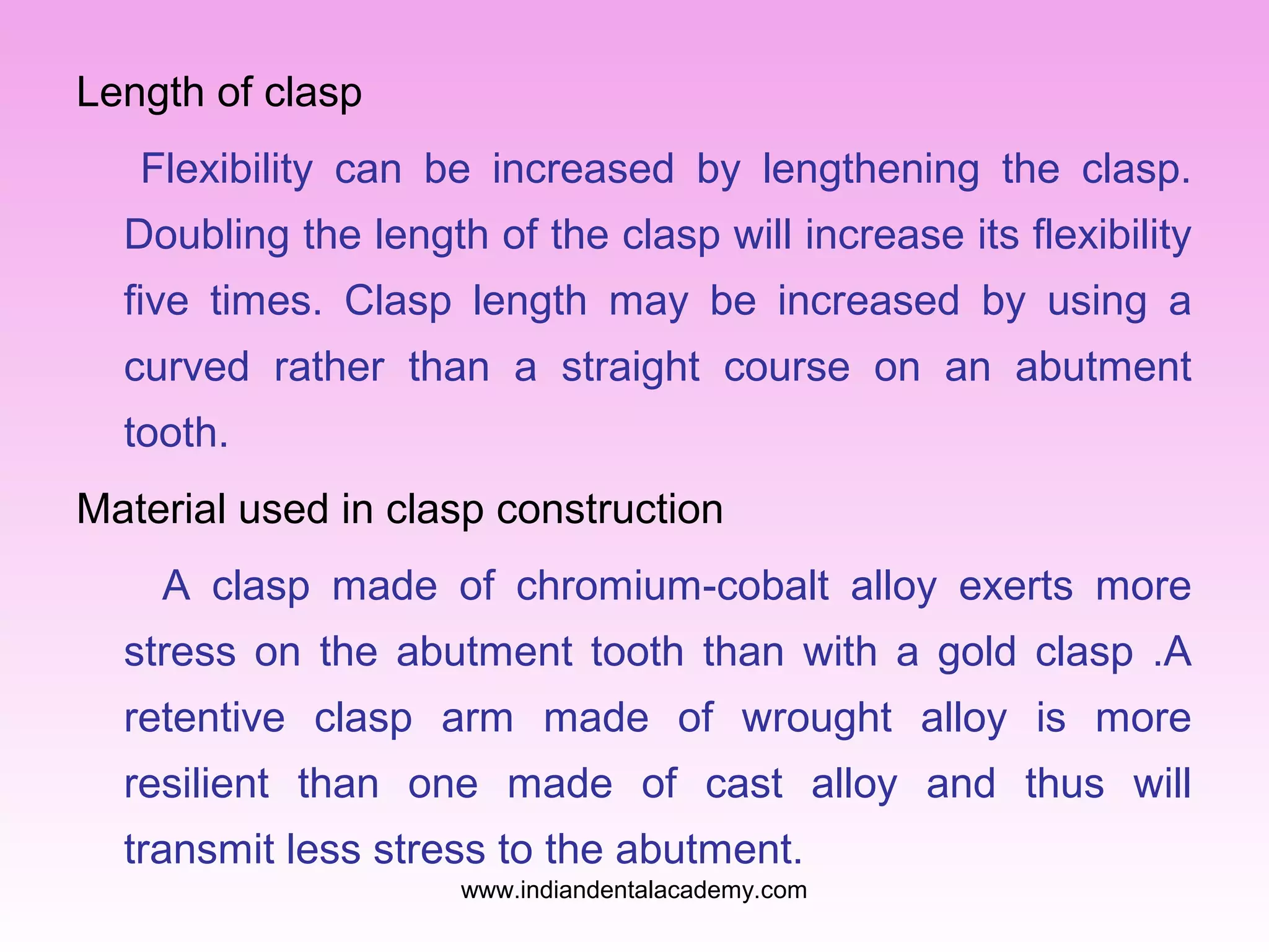 Length of clasp
Flexibility can be increased by lengthening the clasp.
Doubling the length of the clasp will increase its flexibility
five times. Clasp length may be increased by using a
curved rather than a straight course on an abutment
tooth.
Material used in clasp construction
A clasp made of chromium-cobalt alloy exerts more
stress on the abutment tooth than with a gold clasp .A
retentive clasp arm made of wrought alloy is more
resilient than one made of cast alloy and thus will
transmit less stress to the abutment.
www.indiandentalacademy.com

 