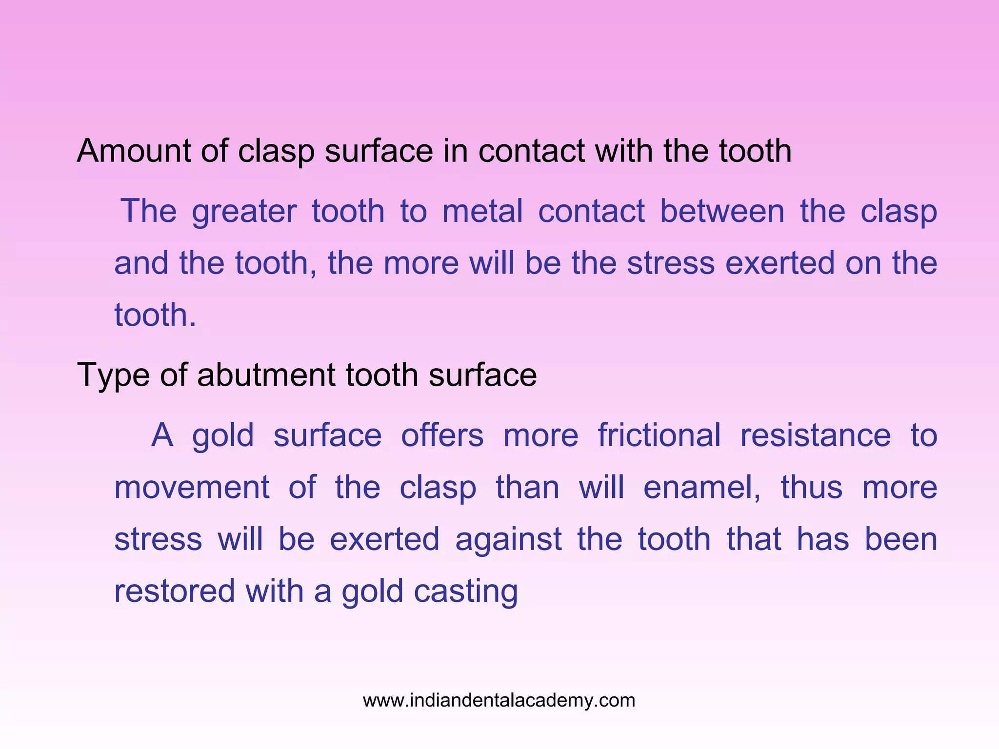 Amount of clasp surface in contact with the tooth
The greater tooth to metal contact between the clasp
and the tooth, the more will be the stress exerted on the
tooth.
Type of abutment tooth surface
A gold surface offers more frictional resistance to
movement of the clasp than will enamel, thus more
stress will be exerted against the tooth that has been
restored with a gold casting
www.indiandentalacademy.com

 