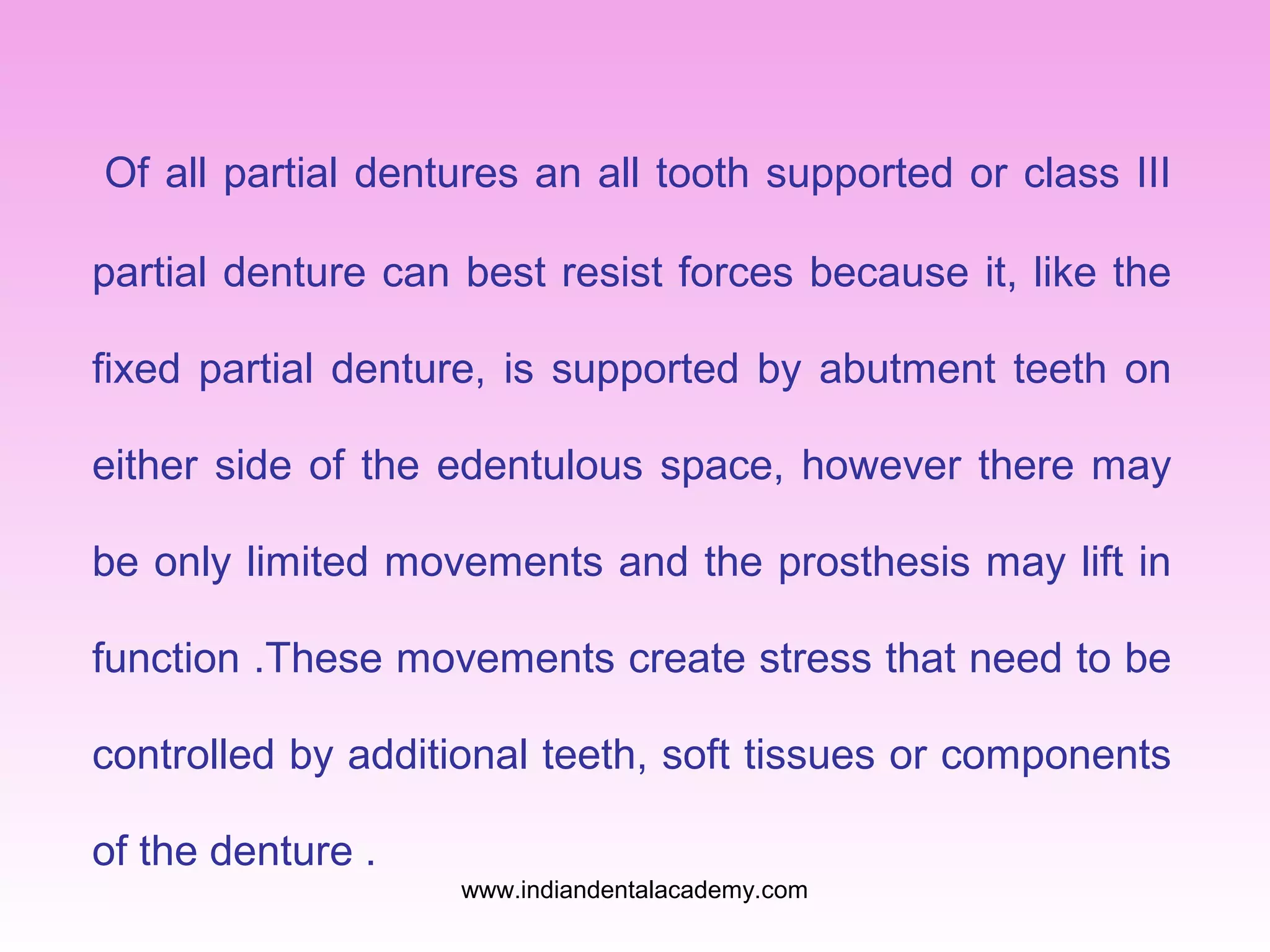 Of all partial dentures an all tooth supported or class III
partial denture can best resist forces because it, like the
fixed partial denture, is supported by abutment teeth on
either side of the edentulous space, however there may
be only limited movements and the prosthesis may lift in
function .These movements create stress that need to be
controlled by additional teeth, soft tissues or components
of the denture .
www.indiandentalacademy.com

 