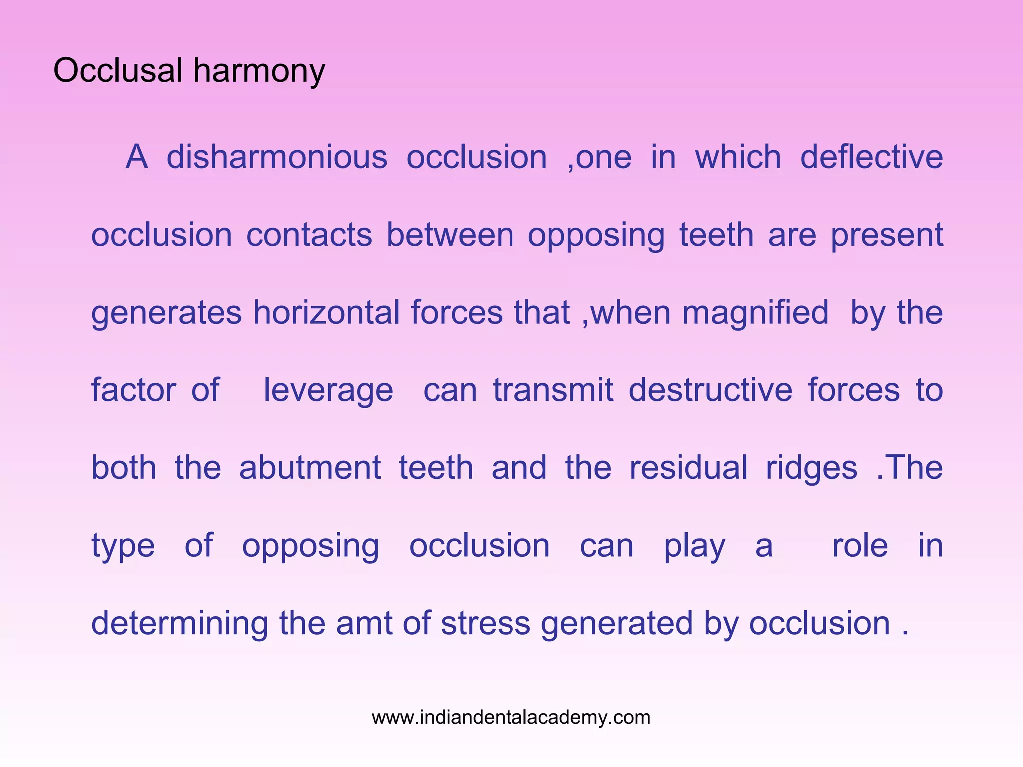 Occlusal harmony
A disharmonious occlusion ,one in which deflective
occlusion contacts between opposing teeth are present
generates horizontal forces that ,when magnified by the
factor of

leverage can transmit destructive forces to

both the abutment teeth and the residual ridges .The
type of opposing occlusion can play a

role in

determining the amt of stress generated by occlusion .
www.indiandentalacademy.com

 