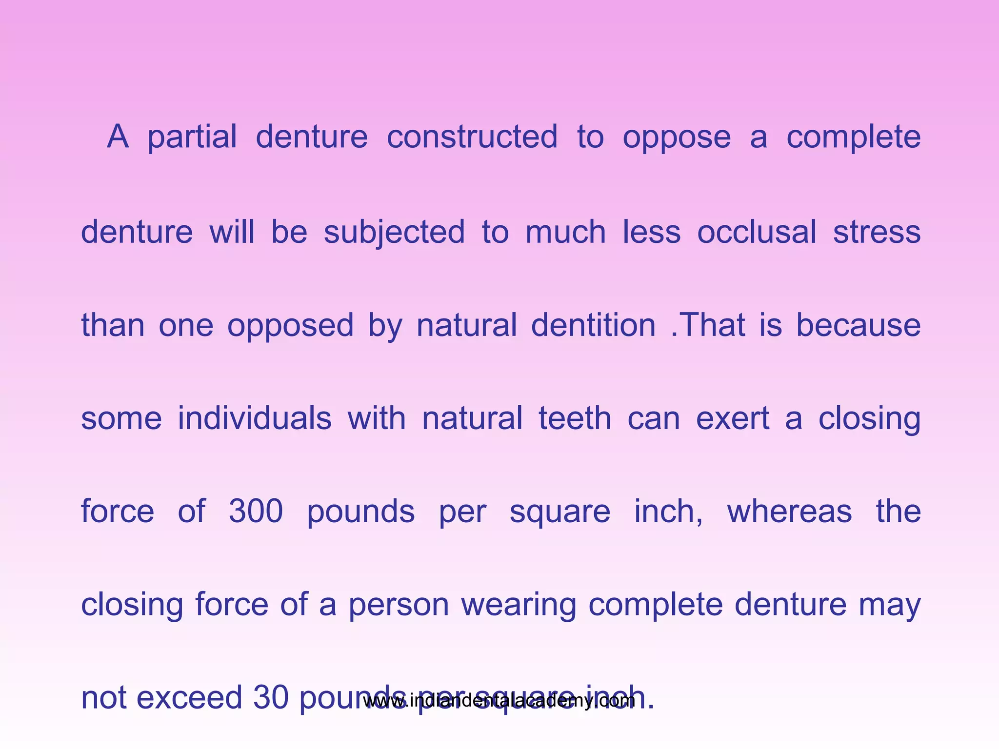 A partial denture constructed to oppose a complete
denture will be subjected to much less occlusal stress
than one opposed by natural dentition .That is because
some individuals with natural teeth can exert a closing
force of 300 pounds per square inch, whereas the
closing force of a person wearing complete denture may
www.indiandentalacademy.com
not exceed 30 pounds per square inch.

 