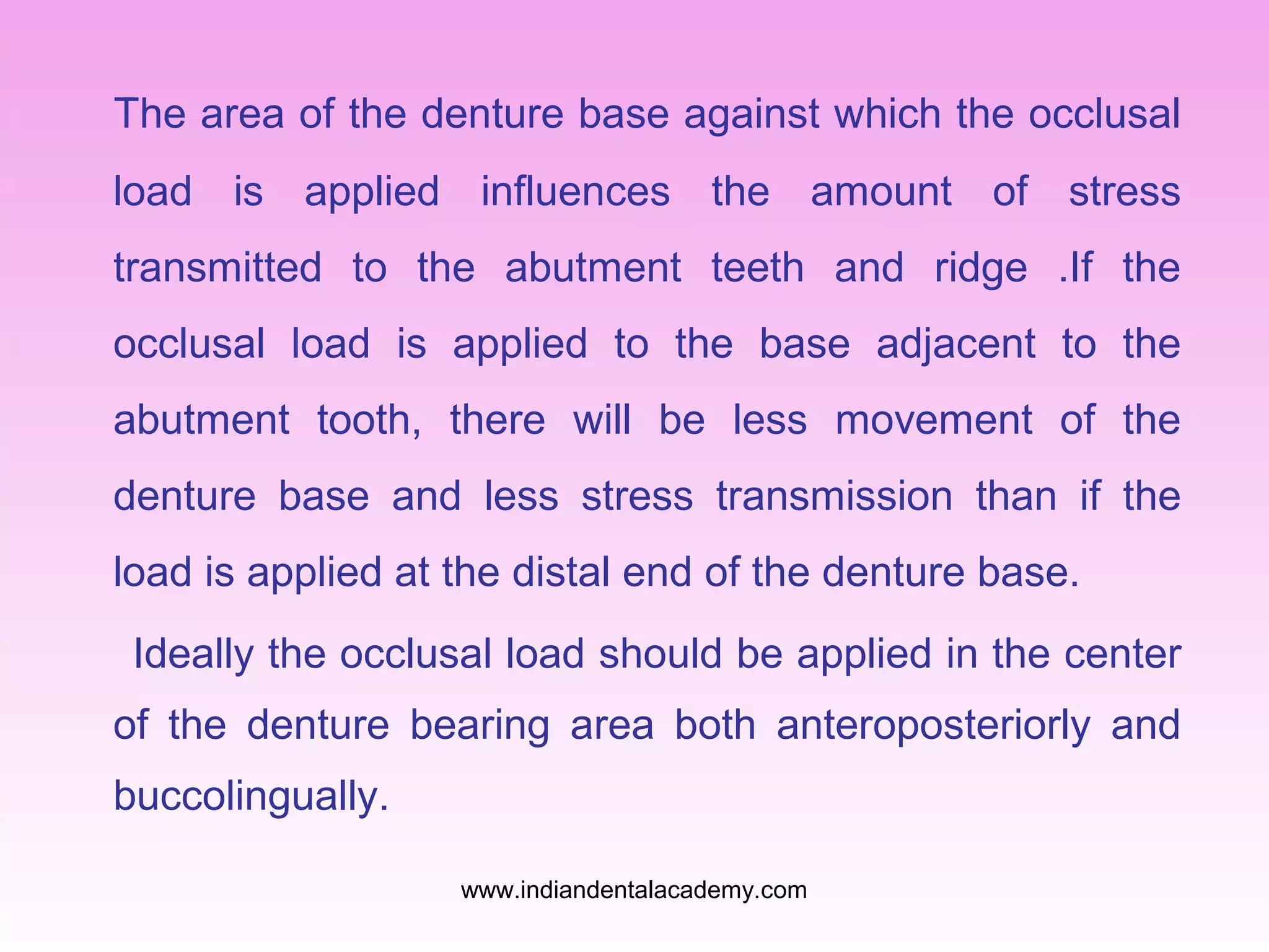 The area of the denture base against which the occlusal
load is applied influences the amount of stress
transmitted to the abutment teeth and ridge .If the
occlusal load is applied to the base adjacent to the
abutment tooth, there will be less movement of the
denture base and less stress transmission than if the
load is applied at the distal end of the denture base.
Ideally the occlusal load should be applied in the center
of the denture bearing area both anteroposteriorly and
buccolingually.
www.indiandentalacademy.com

 