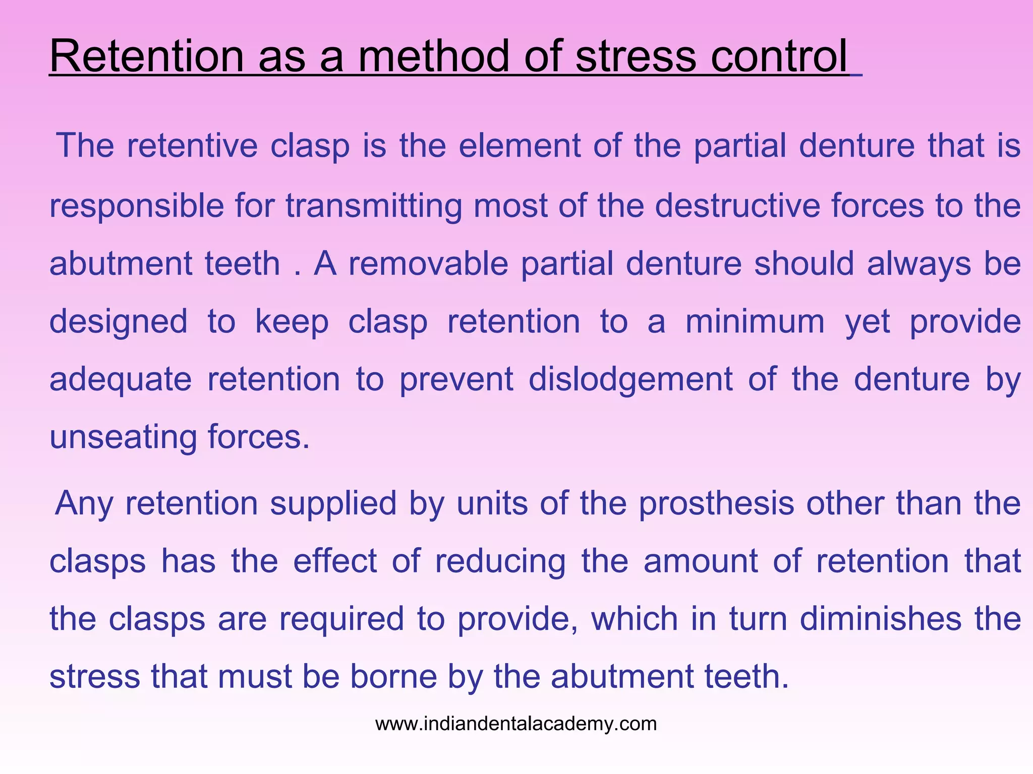Retention as a method of stress control
The retentive clasp is the element of the partial denture that is
responsible for transmitting most of the destructive forces to the
abutment teeth . A removable partial denture should always be
designed to keep clasp retention to a minimum yet provide
adequate retention to prevent dislodgement of the denture by
unseating forces.
Any retention supplied by units of the prosthesis other than the
clasps has the effect of reducing the amount of retention that
the clasps are required to provide, which in turn diminishes the
stress that must be borne by the abutment teeth.
www.indiandentalacademy.com

 
