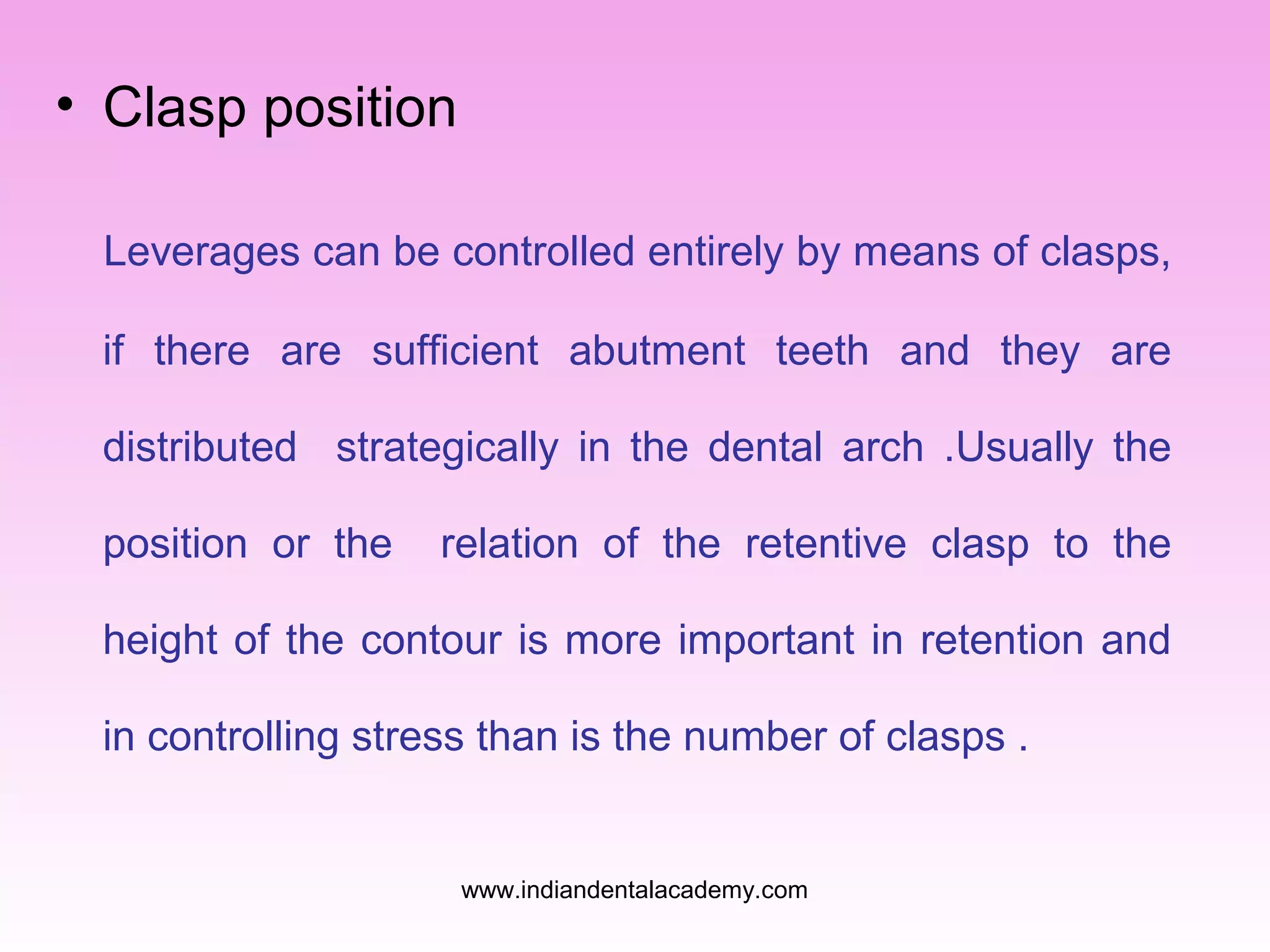• Clasp position
Leverages can be controlled entirely by means of clasps,
if there are sufficient abutment teeth and they are
distributed strategically in the dental arch .Usually the
position or the

relation of the retentive clasp to the

height of the contour is more important in retention and
in controlling stress than is the number of clasps .

www.indiandentalacademy.com

 