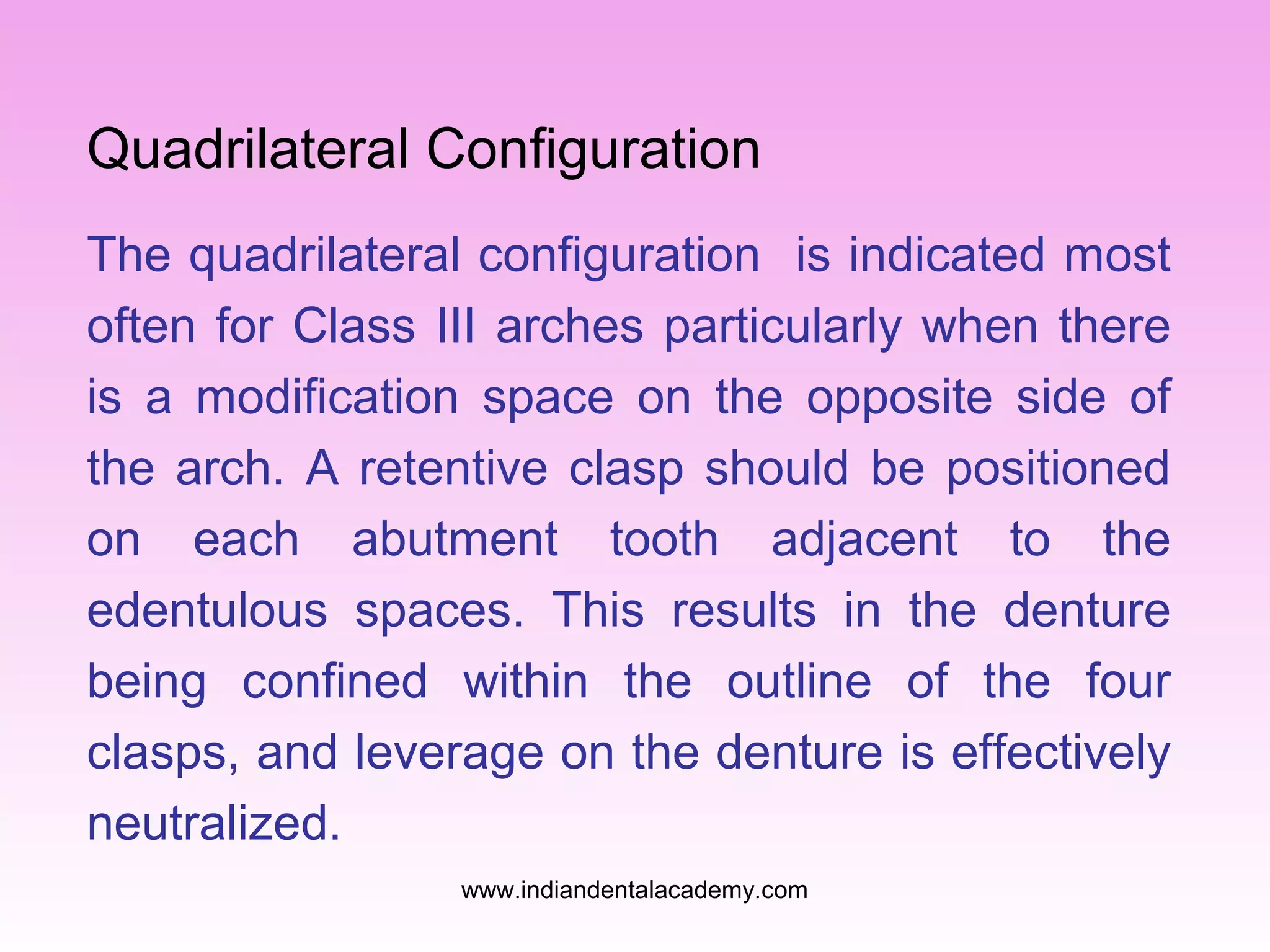 Quadrilateral Configuration
The quadrilateral configuration is indicated most
often for Class III arches particularly when there
is a modification space on the opposite side of
the arch. A retentive clasp should be positioned
on each abutment tooth adjacent to the
edentulous spaces. This results in the denture
being confined within the outline of the four
clasps, and leverage on the denture is effectively
neutralized.
www.indiandentalacademy.com

 
