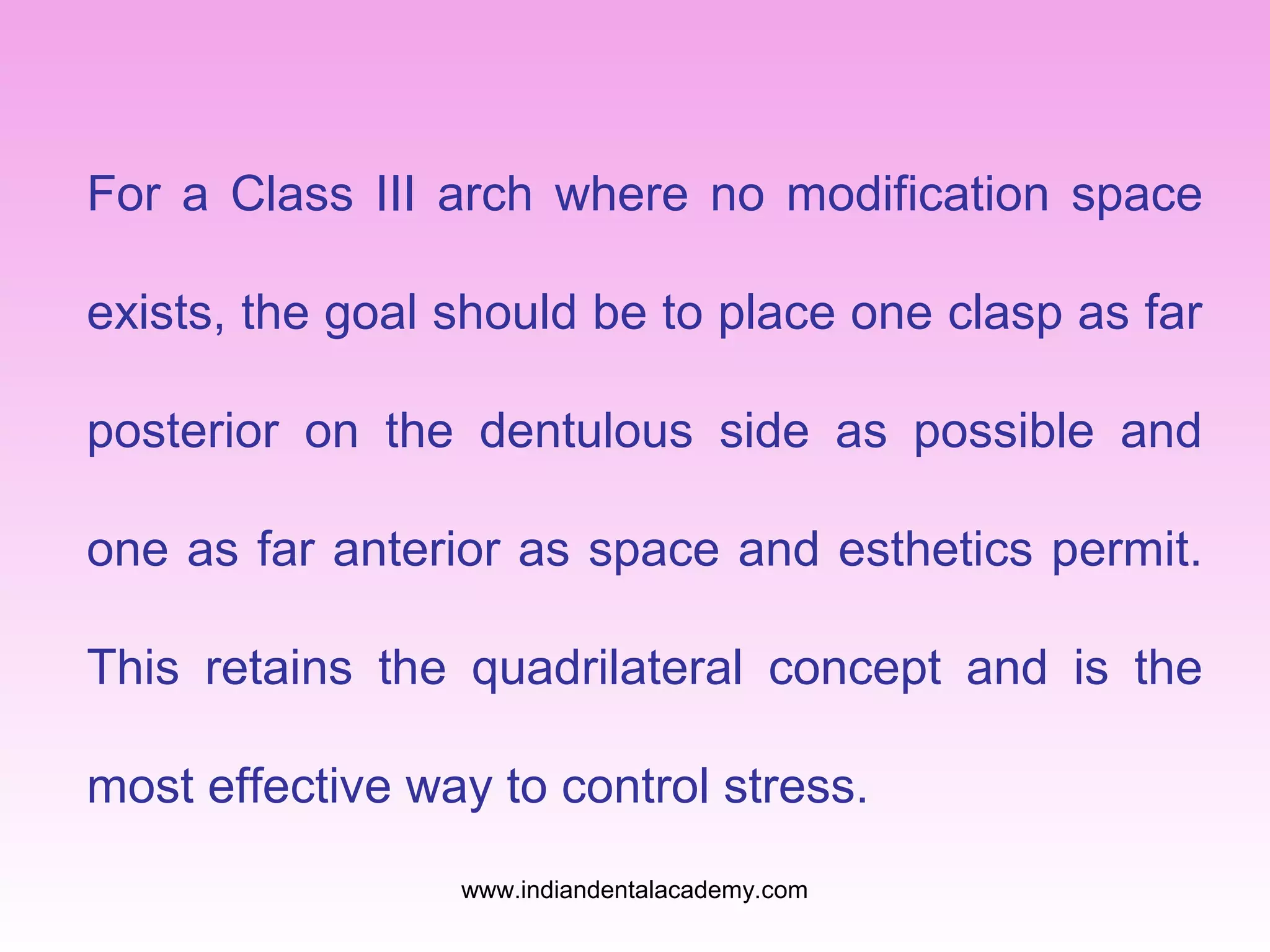 For a Class III arch where no modification space
exists, the goal should be to place one clasp as far
posterior on the dentulous side as possible and
one as far anterior as space and esthetics permit.
This retains the quadrilateral concept and is the
most effective way to control stress.
www.indiandentalacademy.com

 
