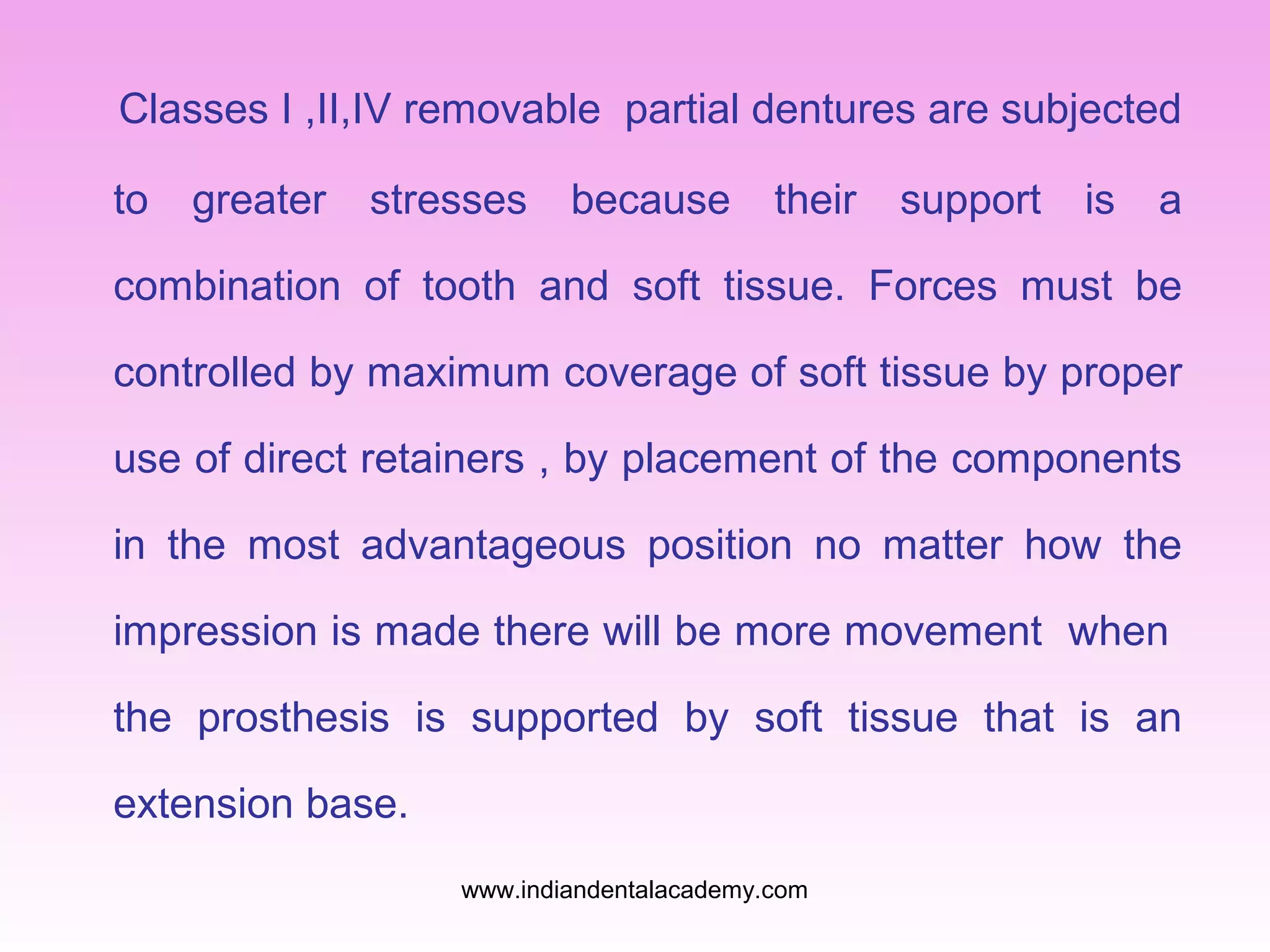Classes I ,II,IV removable partial dentures are subjected
to

greater

stresses

because

their

support

is

a

combination of tooth and soft tissue. Forces must be
controlled by maximum coverage of soft tissue by proper
use of direct retainers , by placement of the components
in the most advantageous position no matter how the
impression is made there will be more movement when
the prosthesis is supported by soft tissue that is an
extension base.
www.indiandentalacademy.com

 