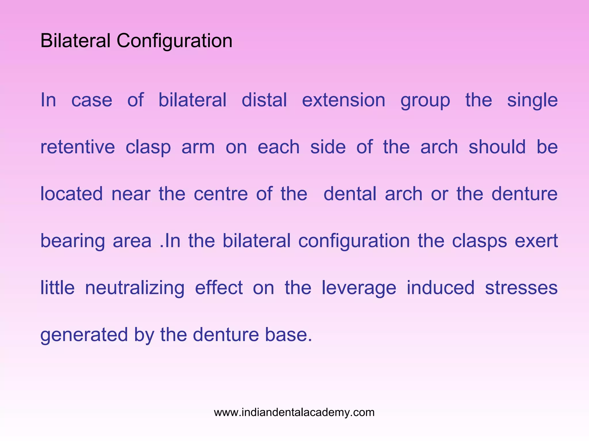 Bilateral Configuration
In case of bilateral distal extension group the single
retentive clasp arm on each side of the arch should be
located near the centre of the dental arch or the denture
bearing area .In the bilateral configuration the clasps exert
little neutralizing effect on the leverage induced stresses
generated by the denture base.

www.indiandentalacademy.com

 